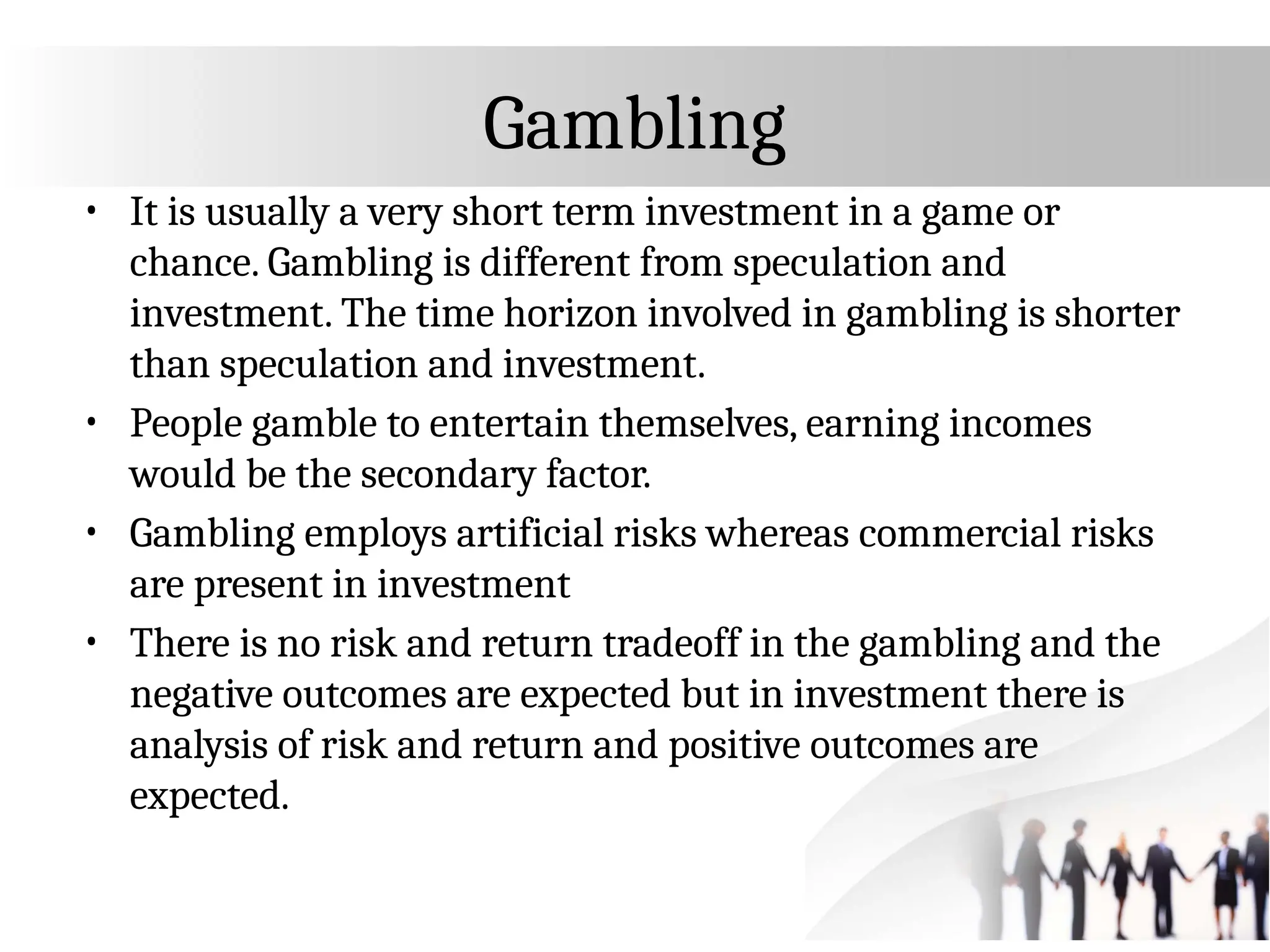 Gambling
• It is usually a very short term investment in a game or
chance. Gambling is different from speculation and
investment. The time horizon involved in gambling is shorter
than speculation and investment.
• People gamble to entertain themselves, earning incomes
would be the secondary factor.
• Gambling employs artificial risks whereas commercial risks
are present in investment
• There is no risk and return tradeoff in the gambling and the
negative outcomes are expected but in investment there is
analysis of risk and return and positive outcomes are
expected.
 