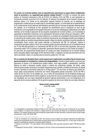 100
En cuanto a la inversión pública, esta se expandirá para aprovechar su mayor efecto multiplicador
sobre la economía y su capacidad para generar empleo formal213. Al 2025, la inversión del sector
público no financiero alcanzará la cifra de S/ 60,0 mil millones (5,3% del PBI), la cual representa un
incremento promedio anual de S/ 3,9 mil millones. El esfuerzo de ampliación de la inversión recaerá en
sectores claves y en donde se ha evidenciado mayores brechas de acuerdo con la estrategia de
programación multianual que se realiza bajo la normatividad vigente. La continuidad de la implementación
en la modernización de los sistemas administrativos permitirá que los recursos se ejecuten eficientemente.
Por ejemplo, en el Invierte.pe se han aprobado los lineamientos para la evaluación ex post de las
inversiones y se ha aprobado los principales hitos para el uso de las metodologías colaborativas como BIM.
Además, se ha iniciado la ejecución de los proyectos especiales de inversión pública, y se ha ampliado la
capacidad de desarrollar inversiones con la participación del sector privado (obras por impuestos y APP).
Es de indicar que el impulso de la inversión pública en un contexto de consolidación fiscal puede incentivar
el crecimiento de mediano plazo. Según la evidencia internacional, las estrategias fiscales que protegen la
inversión pública de recortes presupuestarios pueden mitigar los efectos contractivos durante episodios de
consolidación fiscal; incluso, esto puedo estimular el crecimiento del PBI. En particular, mejorar la
composición del gasto público a favor de la inversión pública durante episodios de una consolidación fiscal
de 1% del PBI está asociado a un crecimiento del PBI de 0,9% en los tres años siguientes, tasa que se
incrementa hasta 1,6% en países en desarrollo, generando efectos positivos en los niveles de empleo214.
En esa línea, las proyecciones fiscales toman en cuenta una mejor composición de la inversión pública
dentro del gasto público hasta llegar al 30% del total al 2025, y registrará una tasa de crecimiento de 4,3%
real en promedio, mayor a lo previsto para el consumo público de 1,5% real.
En un contexto de disciplina fiscal, existe espacio para implementar una política fiscal inclusiva que
genere bienestar en la población y reduzca las desigualdades. Orientar el gasto público a acciones que
garanticen el acceso a la infraestructura pública básica, como agua potable y saneamiento, servicios
básicos de salud y educación pueden ayudar a mejorar las condiciones sociales. De hecho, estas
intervenciones pueden aumentar la movilidad intergeneracional y también, al facilitar la formación de capital
humano, favorecer el crecimiento potencial en el largo plazo215. En esa línea, se observa que países con
mayor gasto social presentan economías con menos desigualdad (países avanzados: 25,3% del PBI e
índice de Gini de 35,2). Es de resaltar que, en un marco de recomposición de las fortalezas fiscales que
coadyuvará a enfrentar futuros shocks negativos, la asunción de nuevos compromisos de gasto social debe
ser respaldado con una mayor capacidad de generar ingresos permanentes y con una reingeniería en la
ejecución de los recursos públicos a fin de generar espacios de ahorro por medio de una mayor eficiencia.
Gasto social y desigualdad1
(% del PBI, índice)
1/ La desigualdad es representada mediante el Índice de Gini. Este índice mide hasta qué punto la distribución de una variable,
como el ingreso o la riqueza, entre individuos u hogares dentro de una economía se desvía de una distribución perfectamente
equitativa. Con respecto al gasto social, este corresponde al gasto público en salud, educación y protección social (incluye el pago
de pensiones). Fuente: FMI, OCDE, MEF.
213 Esto es consistente con lo observado en 2021, año durante el cual se registró una reducción significativa del déficit fiscal,
mientras que la participación de la inversión dentro del gasto público total se incrementó hasta 27%, un ratio mayor al 2020 (24%),
siguiendo la estrategia de reactivación impulsada desde el gobierno.
214 Ardanaz, M. et al (2021). “The output effects of fiscal consolidations. Does spending composition matter?” IDB Working Paper
Series.
215 Amaglobeli & Thevenot (2022). “Tackling inequality on all fronts” Finance and Development-International Monetary Fund.
0
5
10
15
20
25
30
35
40
30 35 40 45 50 55
Índice de Gini
Gasto
social
Perú
Chile
Colombia
México
Brasil
Países avanzados
Países emergentes
Países de LATAM
Prom. avanzados
 