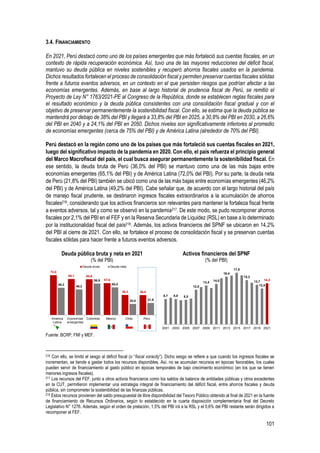 101
3.4. FINANCIAMIENTO
En 2021, Perú destacó como uno de los países emergentes que más fortaleció sus cuentas fiscales, en un
contexto de rápida recuperación económica. Así, tuvo una de las mayores reducciones del déficit fiscal,
mantuvo su deuda pública en niveles sostenibles y recuperó ahorros fiscales usados en la pandemia.
Dichos resultados fortalecen el proceso de consolidación fiscal y permiten preservar cuentas fiscales sólidas
frente a futuros eventos adversos, en un contexto en el que persisten riesgos que podrían afectar a las
economías emergentes. Además, en base al largo historial de prudencia fiscal de Perú, se remitió el
Proyecto de Ley N° 1763/2021-PE al Congreso de la República, donde se establecen reglas fiscales para
el resultado económico y la deuda pública consistentes con una consolidación fiscal gradual y con el
objetivo de preservar permanentemente la sostenibilidad fiscal. Con ello, se estima que la deuda pública se
mantendrá por debajo de 38% del PBI y llegará a 33,8% del PBI en 2025, a 30,8% del PBI en 2030, a 26,6%
del PBI en 2040 y a 24,1% del PBI en 2050. Dichos niveles son significativamente inferiores al promedio
de economías emergentes (cerca de 75% del PBI) y de América Latina (alrededor de 70% del PBI).
Perú destacó en la región como uno de los países que más fortaleció sus cuentas fiscales en 2021,
luego del significativo impacto de la pandemia en 2020. Con ello, el país refuerza el principio general
del Marco Macrofiscal del país, el cual busca asegurar permanentemente la sostenibilidad fiscal. En
ese sentido, la deuda bruta de Perú (36,0% del PBI) se mantuvo como una de las más bajas entre
economías emergentes (65,1% del PBI) y de América Latina (72,0% del PBI). Por su parte, la deuda neta
de Perú (21,8% del PBI) también se ubicó como una de las más bajas entre economías emergentes (46,2%
del PBI) y de América Latina (49,2% del PBI). Cabe señalar que, de acuerdo con el largo historial del país
de manejo fiscal prudente, se destinaron ingresos fiscales extraordinarios a la acumulación de ahorros
fiscales216, considerando que los activos financieros son relevantes para mantener la fortaleza fiscal frente
a eventos adversos, tal y como se observó en la pandemia217. De este modo, se pudo recomponer ahorros
fiscales por 2,1% del PBI en el FEF y en la Reserva Secundaria de Liquidez (RSL) en base a lo determinado
por la institucionalidad fiscal del país218. Además, los activos financieros del SPNF se ubicaron en 14,2%
del PBI al cierre de 2021. Con ello, se fortalece el proceso de consolidación fiscal y se preservan cuentas
fiscales sólidas para hacer frente a futuros eventos adversos.
Deuda pública bruta y neta en 2021
(% del PBI)
Activos financieros del SPNF
(% del PBI)
Fuente: BCRP, FMI y MEF.
216 Con ello, se limitó el sesgo al déficit fiscal (o “fiscal voracity”). Dicho sesgo se refiere a que cuando los ingresos fiscales se
incrementan, se tiende a gastar todos los recursos disponibles. Así, no se acumulan recursos en épocas favorables, los cuales
pueden servir de financiamiento al gasto público en épocas temporales de bajo crecimiento económico (en los que se tienen
menores ingresos fiscales).
217 Los recursos del FEF, junto a otros activos financieros como los saldos de balance de entidades públicas y otros excedentes
en la CUT, permitieron implementar una estrategia integral de financiamiento del déficit fiscal, entre ahorros fiscales y deuda
pública, sin comprometer la sostenibilidad de las finanzas públicas.
218 Estos recursos provienen del saldo presupuestal de libre disponibilidad del Tesoro Público obtenido al final de 2021 en la fuente
de financiamiento de Recursos Ordinarios, según lo establecido en la cuarta disposición complementaria final del Decreto
Legislativo N° 1276. Además, según el orden de prelación, 1,5% del PBI irá a la RSL y el 0,6% del PBI restante serán dirigidos a
recomponer el FEF.
72,0
65,1 64,6
57,6
36,3 36,0
49,2
46,2
56,9
50,0
20,0 21,8
América
Latina
Economías
emergentes
Colombia México Chile Perú
Deuda bruta Deuda neta
8,7 8,8 8,5
12,0
13,4
14,0
16,4
17,8
15,3
13,7
12,4
14,2
2001 2003 2005 2007 2009 2011 2013 2015 2017 2019 2021
 
