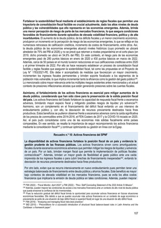 107
Fortalecer la sostenibilidad fiscal mediante el establecimiento de reglas fiscales que permitan una
trayectoria de consolidación fiscal factible es crucial actualmente, dado los altos niveles de deuda
pública y las vulnerabilidades que ello representa en las economías emergentes. Además, brinda
una menor percepción de riesgo de parte de los mercados financieros, lo que asegura condiciones
favorables de financiamiento durante episodios de elevada volatilidad financiera, política y de alta
incertidumbre. El aumento de la deuda pública, de los déficits fiscales y un menor crecimiento económico,
produjeron un incremento en la percepción de riesgo de las economías emergentes, lo que se refleja en los
numerosos retrocesos de calificación crediticia, incremento de costos de financiamiento, entre otros. Así,
la deuda pública de las economías emergentes alcanzó niveles históricos (cuyo promedio se ubicará
alrededor de 75% del PBI al 2026) y no se prevé que retornen a niveles prepandemia en el corto plazo (en
2019, dicho promedio se ubicó en 54,6% del PBI). En este contexto, el riesgo país de las economías
emergentes pasó de 280 puntos básicos en enero de 2020 a 430 puntos básicos en marzo de 2022.
Además, cerca de 50 países en el mundo tuvieron reducciones en sus calificaciones crediticias entre 2020
y el primer trimestre de 2022. Por ello se hace necesario establecer un proceso de consolidación fiscal
factible y reglas fiscales que aseguren la sostenibilidad fiscal, tal como las propuestas en el Proyecto de
Ley N° 1763/2021-PE. Ello debe ir acompañado de medidas que favorezcan un mayor crecimiento,
incrementen los ingresos fiscales permanentes y brinden soporte focalizado a los segmentos de la
población más vulnerable, lo que implica incrementar tanto la eficiencia como la gestión del gasto público238.
Lo mencionado cobra mayor relevancia ante los múltiples riesgos existentes antes mencionados y el actual
contexto de presiones inflacionarias alcistas que están generando presiones sobre las cuentas fiscales.
Asimismo, el fortalecimiento de los activos financieros es esencial para mitigar aumentos de la
deuda pública, considerando que han sido clave para la preservación de la sólida posición fiscal
del país. Los activos financieros del Estado fortalecen la capacidad de respuesta fiscal frente a escenarios
adversos, brindando mayor espacio fiscal y mitigando posibles riesgos de liquidez y/o solvencia239.
Asimismo, son un complemento en el financiamiento del déficit fiscal evitando un uso intensivo de
endeudamiento público y, con ello, la desviación de recursos previamente destinados hacia fines
productivos. Estos beneficios se pudieron observar frente a escenarios adversos como la caída significativa
de los precios de commodities entre 2014-2016, el FEN Costero de 2017 y la COVID-19 iniciado en 2020.
Así, el país pudo consolidarse como una de las economías más sólidas fiscalmente entre países
comparables. En ese sentido, se resalta la importancia de seguir recomponiendo los activos financieros
mediante la consolidación fiscal240 y continuar optimizando su gestión en línea con la Egiap.
Recuadro n.º 10: Activos financieros del SPNF
La disponibilidad de activos financieros fortalece la posición fiscal de un país y evidencia la
gestión prudente de las finanzas públicas. Los activos financieros sirven como amortiguadores
fiscales durante escenarios económicos adversos que permiten mitigar los riesgos de liquidez y solvencia
de un país. Por un lado, brindan margen fiscal que permite la implementación de políticas fiscales
contracíclicas241. Además, brindan un mayor grado de flexibilidad al gasto público ante una caída
imprevista de los ingresos fiscales o para cubrir brechas de financiamiento inesperadas242, evitando la
desviación de recursos previamente destinados hacia fines productivos.
Por otro lado, evitan que se recurra intensivamente en nuevo endeudamiento pues permiten tener una
estrategia balanceada de financiamiento entre deuda pública y ahorros fiscales. Este beneficio es mayor
bajo contextos de elevada volatilidad en los mercados financieros, pues se evita los altos costos
financieros que implicaría la emisión de deuda pública en tales condiciones. Además, pueden mejorar
238 FMI (2022) - “Fiscal Monitor, April 2022”; y FMI (2022) - “Peru: Staff Concluding Statement of the 2022 Article IV Mission”.
239 Además, pueden mejorar las condiciones de acceso a los mercados financieros ante un contexto de alto nivel de deuda pública
que pueda erosionar la confianza de los inversionistas.
240 Pues la reducción gradual del déficit fiscal brinda la oportunidad para acumular activos financieros en futuras situaciones
económicas favorables. Ello debido a que se pueden acumular más activos financieros en un contexto de auge económico si
previamente se parte de una situación de bajo déficit fiscal (o superávit fiscal) en lugar de una situación de alto déficit fiscal.
241 FMI (2016) - “Analyzing and managing fiscal risks-best practices”.
242 BID (2010) - “Preconditions for a successful introduction of structural fiscal balance-based rules in Latin America and the
Caribbean: a framework paper”.
 
