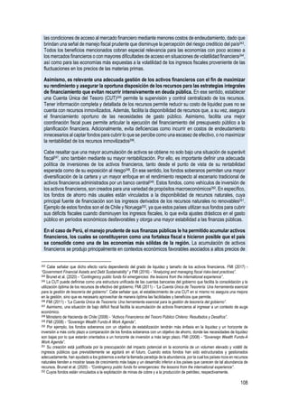 108
las condiciones de acceso al mercado financiero mediante menores costos de endeudamiento, dado que
brindan una señal de manejo fiscal prudente que disminuye la percepción del riesgo crediticio del país243.
Todos los beneficios mencionados cobran especial relevancia para las economías con poco acceso a
los mercados financieros o con mayores dificultades de acceso en situaciones de volatilidad financiera244,
así como para las economías más expuestas a la volatilidad de los ingresos fiscales proveniente de las
fluctuaciones en los precios de las materias primas.
Asimismo, es relevante una adecuada gestión de los activos financieros con el fin de maximizar
su rendimiento y asegurar la oportuna disposición de los recursos para las estrategias integrales
de financiamiento que evitan recurrir intensivamente en deuda pública. En ese sentido, establecer
una Cuenta Única del Tesoro (CUT)245 permite la supervisión y control centralizado de los recursos.
Tener información completa y detallada de los recursos permite reducir su costo de liquidez pues no se
cuenta con recursos inmovilizados. Además, facilita la disponibilidad de recursos que, a su vez, asegura
el financiamiento oportuno de las necesidades de gasto público. Asimismo, facilita una mejor
coordinación fiscal pues permite articular la ejecución del financiamiento del presupuesto público a la
planificación financiera. Adicionalmente, evita deficiencias como incurrir en costos de endeudamiento
innecesarios al captar fondos para cubrir lo que se percibe como una escasez de efectivo, o no maximizar
la rentabilidad de los recursos inmovilizados246.
Cabe resaltar que una mayor acumulación de activos se obtiene no solo bajo una situación de superávit
fiscal247, sino también mediante su mayor rentabilización. Por ello, es importante definir una adecuada
política de inversiones de los activos financieros, tanto desde el punto de vista de su rentabilidad
esperada como de su exposición al riesgo248. En ese sentido, los fondos soberanos permiten una mayor
diversificación de la cartera y un mayor enfoque en el rendimiento respecto al escenario tradicional de
activos financieros administrados por un banco central249. Estos fondos, como vehículos de inversión de
los activos financieros, son creados para una variedad de propósitos macroeconómicos250. En específico,
los fondos de ahorro más usuales están vinculados a la disponibilidad de recursos naturales, cuya
principal fuente de financiación son los ingresos derivados de los recursos naturales no renovables251.
Ejemplo de estos fondos son el de Chile y Noruega252, ya que estos países utilizan sus fondos para cubrir
sus déficits fiscales cuando disminuyen los ingresos fiscales, lo que evita ajustes drásticos en el gasto
público en períodos económicos desfavorables y otorga una mayor estabilidad a las finanzas públicas.
En el caso de Perú, el manejo prudente de sus finanzas públicas le ha permitido acumular activos
financieros, los cuales se constituyeron como una fortaleza fiscal e hicieron posible que el país
se consolide como una de las economías más sólidas de la región. La acumulación de activos
financieros se produjo principalmente en contextos económicos favorables asociados a altos precios de
243 Cabe señalar que dicho efecto varía dependiendo del grado de liquidez y tamaño de los activos financieros. FMI (2017) -
“Government Financial Assets and Debt Sustainability” y FMI (2016) - “Analyzing and managing fiscal risks-best practices”.
244 Brunet et al. (2020) - “Contingency public funds for emergencies: the lessons from the international experience”.
245 La CUT puede definirse como una estructura unificada de las cuentas bancarias del gobierno que facilita la consolidación y la
utilización óptima de los recursos de efectivo del gobierno. FMI (2011) - “La Cuenta Única de Tesorería: Una herramienta esencial
para la gestión de tesorería del gobierno”. Cabe señalar que, el establecimiento de una CUT en sí mismo no asegura una mejora
en la gestión, sino que es necesario aprovechar de manera óptima las facilidades y beneficios que permite.
246 FMI (2011) - “La Cuenta Única de Tesorería: Una herramienta esencial para la gestión de tesorería del gobierno”.
247 Asimismo, una situación de bajo déficit fiscal facilita la acumulación de activos financieros al ingresar a un contexto de auge
económico.
248 Ministerio de Hacienda de Chile (2008) - “Activos Financieros del Tesoro Público Chileno: Resultados y Desafíos”.
249 FMI (2008) - “Sovereign Wealth Funds-A Work Agenda”.
250 Por ejemplo, los fondos soberanos con un objetivo de estabilización tendrán más énfasis en la liquidez y un horizonte de
inversión a más corto plazo a comparación de los fondos soberanos con un objetivo de ahorro, donde las necesidades de liquidez
son bajas por lo que estarán orientados a un horizonte de inversión a más largo plazo. FMI (2008) - “Sovereign Wealth Funds-A
Work Agenda”.
251 Su creación está justificada por la preocupación del impacto potencial en la economía de un volumen elevado y volátil de
ingresos públicos que previsiblemente se agotará en el futuro. Cuando estos fondos han sido estructurados y gestionados
adecuadamente, han ayudado a los gobiernos a evitar la llamada paradoja de la abundancia, por la cual los países ricos en recursos
naturales tienden a mostrar tasas de crecimiento más bajas y un desarrollo inferior a los países que carecen de tal abundancia de
recursos. Brunet et al. (2020) - “Contingency public funds for emergencies: the lessons from the international experience”.
252 Cuyos fondos están vinculados a la explotación de minas de cobre y a la producción de petróleo, respectivamente.
 