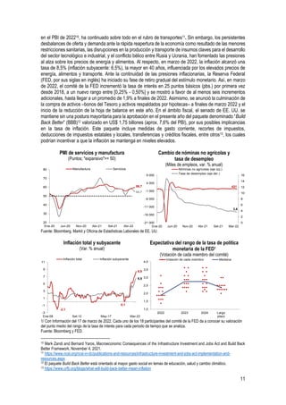 11
en el PBI de 202210, ha continuado sobre todo en el rubro de transportes11. Sin embargo, los persistentes
desbalances de oferta y demanda ante la rápida reapertura de la economía como resultado de las menores
restricciones sanitarias, las disrupciones en la producción y transporte de insumos claves para el desarrollo
del sector tecnológico e industrial, y el conflicto bélico entre Rusia y Ucrania, han fomentado las presiones
al alza sobre los precios de energía y alimentos. Al respecto, en marzo de 2022, la inflación alcanzó una
tasa de 8,5% (inflación subyacente: 6,5%), la mayor en 40 años, influenciada por los elevados precios de
energía, alimentos y transporte. Ante la continuidad de las presiones inflacionarias, la Reserva Federal
(FED, por sus siglas en inglés) ha iniciado su fase de retiro gradual del estímulo monetario. Así, en marzo
de 2022, el comité de la FED incrementó la tasa de interés en 25 puntos básicos (pbs.) por primera vez
desde 2018, a un nuevo rango entre [0,25% - 0,50%] y se mostró a favor de al menos seis incrementos
adicionales, hasta llegar a un promedio de 1,9% a finales de 2022. Asimismo, se anunció la culminación de
la compra de activos –bonos del Tesoro y activos respaldados por hipotecas– a finales de marzo 2022 y el
inicio de la reducción de la hoja de balance en este año. En el ámbito fiscal, el senado de EE. UU. se
mantiene sin una postura mayoritaria para la aprobación en el presente año del paquete denominado “Build
Back Better” (BBB)12 valorizado en US$ 1,75 billones (aprox. 7,6% del PBI), por sus posibles implicancias
en la tasa de inflación. Este paquete incluye medidas de gasto corriente, recortes de impuestos,
deducciones de impuestos estatales y locales, transferencias y créditos fiscales, entre otros13, los cuales
podrían incentivar a que la inflación se mantenga en niveles elevados.
PMI de servicios y manufactura
(Puntos; "expansivo">= 50)
Cambio de nóminas no agrícolas y
tasa de desempleo
(Miles de empleos, var. % anual)
Fuente: Bloomberg, Markit y Oficina de Estadísticas Laborales de EE. UU.
Inflación total y subyacente
(Var. % anual)
Expectativa del rango de la tasa de política
monetaria de la FED1
(Votación de cada miembro del comité)
1/ Con Información del 17 de marzo de 2022. Cada uno de los 18 participantes del comité de la FED da a conocer su valoración
del punto medio del rango de la tasa de interés para cada periodo de tiempo que se analiza.
Fuente: Bloomberg y FED.
10 Mark Zandi and Bernard Yaros, Macroeconomic Consequences of the Infrastructure Investment and Jobs Act and Build Back
Better Framework, November 4, 2021.
11 https://www.ncsl.org/ncsl-in-dc/publications-and-resources/infrastructure-investment-and-jobs-act-implementation-and-
resources.aspx
12 El paquete Build Back Better está orientado al mayor gasto social en temas de educación, salud y cambio climático.
13 https://www.crfb.org/blogs/what-will-build-back-better-mean-inflation
59,7
54,7
20
30
40
50
60
70
80
Ene-20 Jun-20 Nov-20 Abr-21 Set-21 Abr-22
Manufactura Servicios
431
3,6
0
2
4
6
8
10
12
14
16
-21 000
-16 000
-11 000
-6 000
-1 000
4 000
9 000
Ene-20 Jun-20 Nov-20 Abr-21 Set-21 Mar-22
Nóminas no agrícolas (eje izq.)
Tasa de desempleo (eje der.)
-2,1
0,1
8,5
6,5
-3
-1
1
3
5
7
9
11
Ene-08 Set-12 May-17 Mar-22
Inflación total Inflación subyacente
1,0
1,5
2,0
2,5
3,0
3,5
4,0
2022 2023 2024 Largo
plazo
Votación de cada miembro Mediana
 