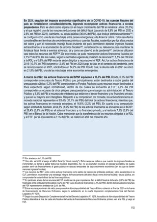 110
En 2021, seguido del impacto económico significativo de la COVID-19, las cuentas fiscales del
país se fortalecieron considerablemente, logrando recomponer activos financieros a niveles
prepandemia. Perú se ubicó como el país con el mayor crecimiento del PBI en América Latina (13,3%)
y el que registró una de las mayores reducciones del déficit fiscal (pasando de 8,9% del PBI en 2020 a
2,5% del PBI en 2021). Asimismo, su deuda pública (36,0% del PBI), que incluye prefinanciamientos255,
se configuró como una de las más bajas entre países emergentes y de América Latina. Estos resultados
considerables en términos de crecimiento económico y cuentas fiscales, sostenidos por los altos precios
del cobre y por el reconocido manejo fiscal prudente del país permitieron destinar ingresos fiscales
extraordinarios a la acumulación de ahorros fiscales256, considerando su relevancia para mantener la
fortaleza fiscal frente a eventos adversos, tal y como se observó en la pandemia257, donde se utilizaron
casi todos los recursos del FEF258. De este modo, se pudo recomponer activos financieros líquidos por
2,1%259 del PBI. De los cuales, según la normativa vigente de prelación de recursos260, 1,5% del PBI irán
a la RSL y el 0,6% del PBI restante serán dirigidos a recomponer el FEF. Así, los activos financieros de
2019 (13,7% del PBI) cayeron a 12,4% del PBI en 2020 luego de uso en el contexto de pandemia, pero
se recompusieron en 2021, ubicándose en 14,2% del PBI. Con lo cual, la deuda neta en 2021 se ubicó
en 21,8% del PBI, una de las más bajas entre economías emergentes.
A marzo de 2022, los activos financieros del SPNF equivalen a 13,3% del PBI. Donde, 6,1% del PBI
corresponden a recursos de Tesoro Público que, principalmente, están destinados a cubrir gastos del
presupuesto público; 0,2% del PBI corresponden a Fondos Públicos cuyos recursos están destinados a
fines específicos según normatividad, dentro de los cuales se encuentra el FEF; 3,6% del PBI
corresponden a recursos de otros pliegos presupuestarios que encargan su administración al Tesoro
Público; y 3,3% del PBI a recursos de entidades que están en el sector financiero y no financiero privado,
y que en su mayoría son intangibles. Respecto a su composición por moneda, los activos financieros en
moneda nacional representan el 83,4% (11,1% del PBI) del total de activos financieros; mientras que,
los activos financieros en moneda extranjera, el 16,6% (2,2% del PBI). En cuanto a su composición
según entidad de depósito, el 64,5% (8,5% del PBI) de los activos financieros se encuentra en el BCRP,
el 28,4% (3,8% del PBI) en el sistema financiero y no financiero privado, y el restante 7,1% (0,9% del
PBI) en el Banco de la Nación. Cabe mencionar que la transferencia de los recursos dirigidos a la RSL
y al FEF, por el equivalente a 2,1% del PBI, se realizó en abril del presente año.
255 Por alrededor de 1,1% del PBI.
256 Con ello, se limitó el sesgo al déficit fiscal (o “fiscal voracity”). Dicho sesgo se refiere a que cuando los ingresos fiscales se
incrementan, se tiende a gastar todos los recursos disponibles. Así, no se acumulan recursos en épocas favorables, los cuales
pueden servir de financiamiento al gasto público en épocas temporales de bajo crecimiento económico (en los que se tienen
menores ingresos fiscales).
257 Los recursos del FEF, junto a otros activos financieros como saldos de balance de entidades públicas y otros excedentes en la
CUT, permitieron implementar una estrategia integral de financiamiento del déficit fiscal, entre ahorros fiscales y deuda pública, sin
comprometer la sostenibilidad de las finanzas públicas.
258 En particular, el uso de los recursos del FEF resultó ser de gran importancia Así, el déficit fiscal de dicho año (8,9% del PBI) fue
financiado entre endeudamiento público (5,2% del PBI) y uso de activos financieros (3,7% del PBI), dentro de los cuales los recursos
del FEF representaron alrededor de 2,8% del PBI.
259 Estos recursos provienen del saldo presupuestal de libre disponibilidad del Tesoro Público obtenido al final de 2021 en la fuente
de financiamiento de Recursos Ordinarios, según lo establecido en la cuarta disposición complementaria final del Decreto
Legislativo N° 1276.
260 Según la cuarta Disposición Complementaria Final del Decreto Legislativo N° 1276, los saldos de libre disponibilidad del Tesoro
Público obtenidos al final de cada año fiscal en la fuente de financiamiento Recursos Ordinarios primero van a la RSL y luego al
FEF.
 