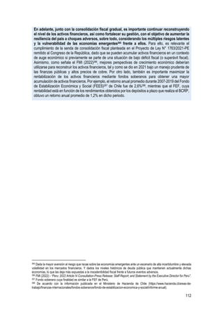 112
En adelante, junto con la consolidación fiscal gradual, es importante continuar reconstruyendo
el nivel de los activos financieros, así como fortalecer su gestión, con el objetivo de aumentar la
resiliencia del país a choques adversos, sobre todo, considerando los múltiples riesgos latentes
y la vulnerabilidad de las economías emergentes265 frente a ellos. Para ello, es relevante el
cumplimiento de la senda de consolidación fiscal planteada en el Proyecto de Ley N° 1763/2021-PE
remitido al Congreso de la República, dado que se pueden acumular activos financieros en un contexto
de auge económico si previamente se parte de una situación de bajo déficit fiscal (o superávit fiscal).
Asimismo, como señala el FMI (2022)266, mejores perspectivas de crecimiento económico deberían
utilizarse para reconstruir los activos financieros, tal y como se dio en 2021 bajo un manejo prudente de
las finanzas públicas y altos precios de cobre. Por otro lado, también es importante maximizar la
rentabilización de los activos financieros mediante fondos soberanos para obtener una mayor
acumulación de activos financieros. Por ejemplo, el retorno anual promedio durante 2007-2019 del Fondo
de Estabilización Económica y Social (FEES)267 de Chile fue de 2,6%268, mientras que el FEF, cuya
rentabilidad está en función de los rendimientos obtenidos por los depósitos a plazo que realiza el BCRP,
obtuvo un retorno anual promedio de 1,2% en dicho periodo.
265 Dada la mayor aversión al riesgo que recae sobre las economías emergentes ante un escenario de alta incertidumbre y elevada
volatilidad en los mercados financieros. Y dados los niveles históricos de deuda pública que mantienen actualmente dichas
economías, lo que las deja más expuestas a la insostenibilidad fiscal frente a futuros eventos adversos.
266 FMI (2022) - “Peru: 2022 Article IV Consultation-Press Release; Staff Report; and Statement by the Executive Director for Peru”.
267 Fondo soberano cuya finalidad es similar a la FEF de Perú.
268 De acuerdo con la información publicada en el Ministerio de Hacienda de Chile (https://www.hacienda.cl/areas-de-
trabajo/finanzas-internacionales/fondos-soberanos/fondo-de-estabilizacion-economica-y-social/informe-anual).
 