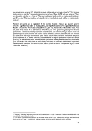 115
que, actualmente, cerca del 90% del total de la deuda pública está denominada en tasa fija273. En términos
de desviaciones estándar274, deuda pública se incrementaría en 1,6 p.p. del PBI ante una caída del PBI en
una desviación estándar; en 1,3 p.p. del PBI ante una subida del tipo de cambio en una desviación estándar;
y en 0,1 p.p. del PBI ante una subida de la tasa de interés implícita de la deuda pública en una desviación
estándar.
Teniendo en cuenta que la exposición de las cuentas fiscales a riesgos que puedan generar
impactos significativos sobre la deuda pública, es importante continuar recuperando fortalezas
fiscales para afrontar dichos escenarios adversos y, a la vez, mantener la sostenibilidad fiscal. Para
ello, será clave el éxito de la reducción del déficit fiscal, así como generar mayores ingresos fiscales
permanentes a través de una ampliación de la base tributaria, para obtener un mayor espacio fiscal que
permita responder oportunamente ante futuros eventos adversos. Asimismo, se continuarán con medidas
que promuevan una mayor eficiencia del gasto público (según el BID, se tienen ineficiencias del gasto
público superiores al 2% del PBI para Perú). Adicionalmente, se seguirá optimizando el perfil de la deuda
pública, y se realizarán esfuerzos para recomponer y mantener niveles prudentes de activos financieros
(para lo cual será vital la reducción del déficit fiscal). Por último, se continuará diversificando el portafolio
de instrumentos financieros para afrontar dichos eventos (líneas de créditos contingentes, seguros contra
catástrofes, entre otros).
273 Además, la vida media de la deuda pública se ubica en alrededor de 13 años, lo cual mitiga el riesgo de refinanciamiento ante
escenarios de mayores tasas de interés.
274 Cabe señalar que una desviación estándar del crecimiento real del PBI es 5,1 p.p., una desviación estándar de la variación del
tipo de cambio es 7,1 p.p., y una desviación estándar de la tasa de interés implícita de la deuda pública es 0,4 p.p.
 