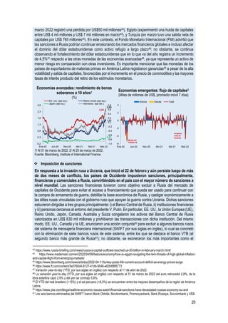 20
marzo 2022 registró una pérdida por US$50 mil millones43), Egipto (experimentó una huida de capitales
entre US$ 4 mil millones y US$ 7 mil millones en marzo44), y Turquía (en marzo tuvo una salida neta de
capitales por US$ 765 millones45). En este contexto, el Fondo Monetario Internacional (FMI) advirtió que
las sanciones a Rusia podrían continuar erosionando los mercados financieros globales e incluso afectar
el dominio del dólar estadounidense como activo refugio a largo plazo46; no obstante, se continua
observando el fortalecimiento del dólar estadounidense que en lo que va del año registra un incremento
de 4,5%47 respecto a las otras monedas de las economías avanzadas48, ya que representa un activo de
menor riesgo en comparación con otras inversiones. Es importante mencionar que las monedas de los
países de exportadores de materias primas en América Latina registraron ganancias49 a pesar de la alta
volatilidad y salida de capitales, favorecidas por el incremento en el precio de commodities y las mayores
tasas de interés producto del retiro de los estímulos monetarios.
Economías avanzadas: rendimiento de bonos
soberanos a 10 años1
(%)
Economías emergentes: flujo de capitales2
(Miles de millones de US$, promedio móvil 7 días)
1/ Al 31 de marzo de 2022. 2/ Al 23 de marzo de 2022.
Fuente: Bloomberg, Institute of International Finance.
❖ Imposición de sanciones
En respuesta a la invasión rusa a Ucrania, que inició el 22 de febrero y aún persiste luego de más
de dos meses de conflicto, los países de Occidente impusieron sanciones, principalmente,
financieras y comerciales a Rusia, convirtiéndolo en el país con el mayor número de sanciones a
nivel mundial. Las sanciones financieras tuvieron como objetivo excluir a Rusia del mercado de
capitales de Occidente para evitar el acceso a financiamiento que pueda ser usado para continuar con
la compra de armamento de guerra, debilitar la base económica de Rusia, y castigar económicamente a
las élites rusas vinculadas con el gobierno ruso que apoyan la guerra contra Ucrania. Dichas sanciones
estuvieron dirigidas a tres grupos principalmente: i) el Banco Central de Rusia, ii) instituciones financieras
y iii) personas cercanas al entorno del presidente V. Putin. En particular, EE. UU., la Unión Europea (UE),
Reino Unido, Japón, Canadá, Australia y Suiza congelaron los activos del Banco Central de Rusia
valorizados en US$ 630 mil millones y prohibieron las transacciones con dicha institución. Del mismo
modo, EE. UU., Canadá y la UE, anunciaron una acción conjunta50 para excluir a algunos bancos rusos
del sistema de mensajería financiera internacional (SWIFT por sus siglas en inglés), lo cual se concretó
con la eliminación de siete bancos rusos de este sistema, entre los que se destaca el banco VTB (el
segundo banco más grande de Rusia51); no obstante, se exoneraron los más importantes como el
43 https://www.russia-briefing.com/news/russia-s-capital-outflows-reached-us-50-billion-in-february-march.html/
44 https://www.madamasr.com/en/2022/04/06/feature/economy/how-is-egypt-navigating-the-twin-threats-of-high-global-inflation-
and-capital-flight-from-emerging-markets/
45 https://www.bloomberg.com/news/articles/2022-04-11/turkey-posts-4th-current-account-deficit-as-energy-prices-surge
46 https://www.ft.com/content/3e0760d4-8127-41db-9546-e62b6f8f5773
47 Variación year-to-day (YTD, por sus siglas en inglés) con respecto al 11 de abril de 2022.
48 La variación year-to-day (YTD, por sus siglas en inglés) con respecto al 31 de marzo de 2022 del euro retrocedió 2,8%, de la
libra esterlina cayó 2,9% y del yen se contrajo 5,8%.
49 El YTD del real brasilero (+15%) y el sol peruano (+8,0%) se encuentran entre los mejores desempeños de la región de América
Latina.
50 https://www.piie.com/blogs/realtime-economic-issues-watch/financial-sanctions-have-devastated-russias-economy-eu-and
51 Los seis bancos eliminados del SWIFT fueron Bank Otrkitie, Novikombank, Promsvyazbank, Bank Rossiya, Sovcombank y VEB.
2,34
1,61
0,21
0,63
-1,0
-0,8
-0,6
-0,4
-0,2
0,0
0,2
0,4
0,6
0,8
-0,2
0,3
0,8
1,3
1,8
2,3
2,8
Ene-20 Jun-20 Nov-20 Abr-21 Set-21 Mar-22
EE. UU. (eje izq.) Reino Unido (eje izq.)
Japón (eje izq.) Alemania (eje der.)
-6
-4
-2
0
2
4
Ene-20 Jun-20 Nov-20 Abr-21 Set-21 Mar-22
Activos Deuda Total
Brote del
COVID-19
Invasión
rusa en
Ucrania
 