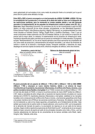 24
acero galvanizado (el cual emplea al zinc como medio de protección frente a la corrosión) por lo que el
precio del zinc podría verse afectado a la baja.
Entre 2023 y 2025, el precio convergería a un nivel promedio de cUS$/lb 124 (MMM: cUS$/lb 110) tras
la normalización de la producción y el aumento de la oferta del metal en línea con la disipación de
las restricciones sanitarias, pero se mantendrá en niveles estables debido a una alta demanda
asociada a la implementación de los paquetes de infraestructura verde en países como EE. UU. y
Zona euro. Según Bloomberg Economics, los suministros de zinc se irán incrementando a partir de 2022
debido a la mayor producción de las minas ubicadas, principalmente, en Irán (Mehdiabad Expansion),
Eritrea (Asmara Project), India (Rampura Agucha) y Algeria (Tala Hamza), en complementariedad con otras
minas ubicadas en Australia (Century Tailings, Dugald River) y Sudáfrica (Gamsberg – Fase 1) que ya
vienen produciendo niveles superiores a los 250 mil toneladas métricas, lo cual incidirá en la reducción de
precios ante la mayor oferta; no obstante, la implementación de los proyectos de infraestructura verde,
impulsará la demanda del metal y permitirá que los precios se mantengan en niveles elevados. El programa
europeo “NextGenerationEU” es uno de los mejores ejemplos pues busca aprovechar las propiedades del
zinc como medio de producción y almacenamiento de energías renovables, y así reducir las emisiones de
carbono a través de la transición a tecnologías limpias, transporte sostenible y estaciones de carga,
despliegue de servicios rápidos de banda ancha, eficiencia energética de edificios, entre otros factores.
Inventarios y precio del zinc1
(Miles de toneladas métricas; cUS$/lb.)
Balance de oferta-demanda global del zinc
(Miles de toneladas)
1/ Actualizado al 21 de abril de 2022.
Fuente: Bloomberg Intelligence, ILZSG.
Oro:
El precio promedio del oro pasaría de US$/oz.tr. 1 799 en 2021 a US$/oz.tr. 1 835 en 2022 (MMM:
US$/oz.tr. 1 700) y alcanzará un nuevo máximo histórico, debido a un entorno de mayor
incertidumbre por la pandemia, las presiones inflacionarias, el conflicto entre Rusia y Ucrania, y una
política monetaria menos flexible a nivel global. En el 1T2022, el precio del oro alcanzó US$/oz.tr. 1 874,
el nivel más alto desde el 3T2020, e incluso en la primera semana de marzo 202260 bordeo los US$/oz.tr.
2 051, dada su naturaleza de activo refugio ante un escenario de mayores temores vinculados con nuevos
rebrotes de la COVID-19, importantes presiones inflacionarias a nivel global, volatilidad en los mercados
bursátiles como consecuencia del conflicto entre Rusia a Ucrania, y las tensiones geopolíticas entre Rusia
y los países miembros de la OTAN por las sanciones económicas y financieras. No obstante, el precio del
oro irá moderando su valor en los meses siguientes, principalmente, por el fortalecimiento del dólar. Cabe
señalar que el precio del oro podría recibir un impulso adicional, como ocurrió en 2021, por la recuperación
de la demanda del mercado de joyería y la acumulación de reservas en oro por parte de los bancos
centrales. Según el último reporte de proyecciones de World Gold Council61, la demanda de oro se recuperó
debido al mayor consumo de joyería por parte de los principales mercados como India y China, y por las
mayores adquisiciones de reservas de oro provenientes de los bancos centrales como Brasil, Japón,
Hungría, India, Tailandia, entre otros.
60 Dato registrado el 08 de marzo de 2022.
61 Publicado el 13 de enero de 2022.
80
100
120
140
160
180
200
220
50
100
150
200
250
300
350
400
Abr-17 Jul-18 Oct-19 Ene-21 Abr-22
Inventarios (eje izq.)
Precio del zinc (eje der.)
303
437
336
-58
-294
144
-107
-450
-207 -197
703
-109
44
2010 2012 2014 2016 2018 2020 2022
Superávit de oferta
Déficit de oferta
 