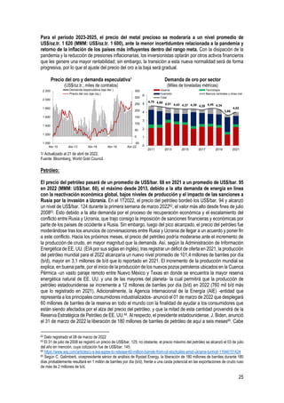 25
Para el periodo 2023-2025, el precio del metal precioso se moderaría a un nivel promedio de
US$/oz.tr. 1 620 (MMM: US$/oz.tr. 1 600), ante la menor incertidumbre relacionada a la pandemia y
retorno de la inflación de los países más influyentes dentro del rango meta. Con la disipación de la
pandemia y la reducción de presiones inflacionarias, los inversionistas optarán por otros activos financieros
que les genere una mayor rentabilidad; sin embargo, la transición a esta nueva normalidad será de forma
progresiva, por lo que el ajuste del precio del oro a la baja será gradual.
Precio del oro y demanda especulativa¹
(US$/oz.tr.; miles de contratos)
Demanda de oro por sector
(Miles de toneladas métricas)
1/ Actualizado al 21 de abril de 2022.
Fuente: Bloomberg, World Gold Council.
Petróleo:
El precio del petróleo pasará de un promedio de US$/bar. 68 en 2021 a un promedio de US$/bar. 95
en 2022 (MMM: US$/bar. 60), el máximo desde 2013, debido a la alta demanda de energía en línea
con la reactivación económica global, bajos niveles de producción y el impacto de las sanciones a
Rusia por la invasión a Ucrania. En el 1T2022, el precio del petróleo bordeó los US$/bar. 94 y alcanzó
un nivel de US$/bar. 124 durante la primera semana de marzo 202262, el valor más alto desde fines de julio
200863. Esto debido a la alta demanda por el proceso de recuperación económica y el escalamiento del
conflicto entre Rusia y Ucrania, que trajo consigo la imposición de sanciones financieras y económicas por
parte de los países de occidente a Rusia. Sin embargo, luego del pico alcanzado, el precio del petróleo fue
moderándose tras los anuncios de conversaciones entre Rusia y Ucrania de llegar a un acuerdo y poner fin
a este conflicto. Hacia los próximos meses, el precio del petróleo podría moderarse ante el incremento de
la producción de crudo, en mayor magnitud que la demanda. Así, según la Administración de Información
Energética de EE. UU. (EIA por sus siglas en inglés), tras registrar un déficit de oferta en 2021, la producción
del petróleo mundial para el 2022 alcanzaría un nuevo nivel promedio de 101,4 millones de barriles por día
(b/d), mayor en 3,1 millones de b/d que lo reportado en 2021. El incremento de la producción mundial se
explica, en buena parte, por el inicio de la producción de los nuevos pozos petroleros ubicados en la Cuenca
Pérmica -un vasto paraje remoto entre Nuevo México y Texas en donde se encuentra la mayor reserva
energética natural de EE. UU. y una de las mayores del planeta- la cual permitirá que la producción de
petróleo estadounidense se incremente a 12 millones de barriles por día (b/d) en 2022 (760 mil b/d más
que lo registrado en 2021). Adicionalmente, la Agencia Internacional de la Energía (AIE) -entidad que
representa a los principales consumidores industrializados- anunció el 01 de marzo de 2022 que desplegará
60 millones de barriles de la reserva en todo el mundo con la finalidad de ayudar a los consumidores que
están siendo afectados por el alza del precio del petróleo, y que la mitad de esta cantidad provendrá de la
Reserva Estratégica de Petróleo de EE. UU.64. Al respecto, el presidente estadounidense, J. Biden, anunció
el 31 de marzo de 2022 la liberación de 180 millones de barriles de petróleo de aquí a seis meses65. Cabe
62 Dato registrado el 08 de marzo de 2022
63 El 31 de julio de 2008 se registró un precio de US$/bar. 125; no obstante, el precio máximo del petróleo se alcanzó el 03 de julio
del año en mención, cuya cotización fue de US$/bar. 145.
64 https://www.wsj.com/articles/u-s-iea-agree-to-release-60-million-barrels-from-oil-stockpiles-amid-ukraine-turmoil-11646151424
65 Según C. Galimberti, vicepresidente sénior de análisis de Rystad Energy, la liberación de 180 millones de barriles durante 180
días probablemente resultará en 1 millón de barriles por día (b/d), frente a una caída potencial en las exportaciones de crudo ruso
de más de 2 millones de b/d.
-50
0
50
100
150
200
250
300
350
1 000
1 200
1 400
1 600
1 800
2 000
2 200
Abr-10 Abr-13 Abr-16 Abr-19 Abr-22
Demanda especulativa (eje der.)
Precio del oro (eje izq.)
4,78 4,68 4,51 4,43 4,37 4,39 4,28 4,45 4,34
3,66
4,02
0
1
2
3
4
5
6
2011 2013 2015 2017 2019 2021
Joyería Tecnología
Inversión Bancos centrales y otras inst.
Total
 