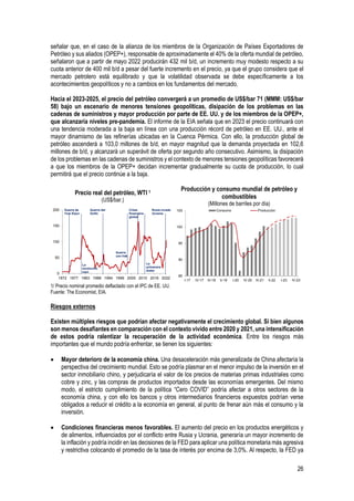 26
señalar que, en el caso de la alianza de los miembros de la Organización de Países Exportadores de
Petróleo y sus aliados (OPEP+), responsable de aproximadamente el 40% de la oferta mundial de petróleo,
señalaron que a partir de mayo 2022 producirán 432 mil b/d, un incremento muy modesto respecto a su
cuota anterior de 400 mil b/d a pesar del fuerte incremento en el precio, ya que el grupo considera que el
mercado petrolero está equilibrado y que la volatilidad observada se debe específicamente a los
acontecimientos geopolíticos y no a cambios en los fundamentos del mercado.
Hacia el 2023-2025, el precio del petróleo convergerá a un promedio de US$/bar 71 (MMM: US$/bar
58) bajo un escenario de menores tensiones geopolíticas, disipación de los problemas en las
cadenas de suministros y mayor producción por parte de EE. UU. y de los miembros de la OPEP+,
que alcanzaría niveles pre-pandemia. El informe de la EIA señala que en 2023 el precio continuará con
una tendencia moderada a la baja en línea con una producción récord de petróleo en EE. UU., ante el
mayor dinamismo de las refinerías ubicadas en la Cuenca Pérmica. Con ello, la producción global de
petróleo ascenderá a 103,0 millones de b/d, en mayor magnitud que la demanda proyectada en 102,6
millones de b/d, y alcanzará un superávit de oferta por segundo año consecutivo. Asimismo, la disipación
de los problemas en las cadenas de suministros y el contexto de menores tensiones geopolíticas favorecerá
a que los miembros de la OPEP+ decidan incrementar gradualmente su cuota de producción, lo cual
permitirá que el precio continúe a la baja.
Precio real del petróleo, WTI 1
(US$/bar.)
Producción y consumo mundial de petróleo y
combustibles
(Millones de barriles por día)
1/ Precio nominal promedio deflactado con el IPC de EE. UU.
Fuente: The Economist, EIA.
Riesgos externos
Existen múltiples riesgos que podrían afectar negativamente el crecimiento global. Si bien algunos
son menos desafiantes en comparación con el contexto vivido entre 2020 y 2021, una intensificación
de estos podría ralentizar la recuperación de la actividad económica. Entre los riesgos más
importantes que el mundo podría enfrentar, se tienen los siguientes:
• Mayor deterioro de la economía china. Una desaceleración más generalizada de China afectaría la
perspectiva del crecimiento mundial. Esto se podría plasmar en el menor impulso de la inversión en el
sector inmobiliario chino, y perjudicaría el valor de los precios de materias primas industriales como
cobre y zinc, y las compras de productos importados desde las economías emergentes. Del mismo
modo, el estricto cumplimiento de la política “Cero COVID” podría afectar a otros sectores de la
economía china, y con ello los bancos y otros intermediarios financieros expuestos podrían verse
obligados a reducir el crédito a la economía en general, al punto de frenar aún más el consumo y la
inversión.
• Condiciones financieras menos favorables. El aumento del precio en los productos energéticos y
de alimentos, influenciados por el conflicto entre Rusia y Ucrania, generaría un mayor incremento de
la inflación y podría incidir en las decisiones de la FED para aplicar una política monetaria más agresiva
y restrictiva colocando el promedio de la tasa de interés por encima de 3,0%. Al respecto, la FED ya
0
50
100
150
200
1972 1977 1983 1988 1994 1999 2005 2010 2016 2022
Rusia invade
Ucrania
La
primavera
árabe
Guerra
con Irak
Guerra del
Golfo
La
revolución
iraní
Guerra de
Yom Kipur
Crisis
financiera
global
85
90
95
100
105
I-17 IV-17 III-18 II-19 I-20 IV-20 III-21 II-22 I-23 IV-23
Consumo Producción
 