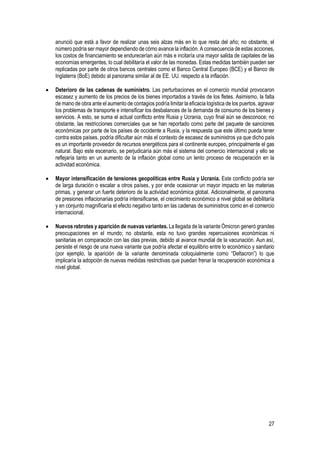 27
anunció que está a favor de realizar unas seis alzas más en lo que resta del año; no obstante, el
número podría ser mayor dependiendo de cómo avance la inflación. A consecuencia de estas acciones,
los costos de financiamiento se endurecerían aún más e incitaría una mayor salida de capitales de las
economías emergentes, lo cual debilitaría el valor de las monedas. Estas medidas también pueden ser
replicadas por parte de otros bancos centrales como el Banco Central Europeo (BCE) y el Banco de
Inglaterra (BoE) debido al panorama similar al de EE. UU. respecto a la inflación.
• Deterioro de las cadenas de suministro. Las perturbaciones en el comercio mundial provocaron
escasez y aumento de los precios de los bienes importados a través de los fletes. Asimismo, la falta
de mano de obra ante el aumento de contagios podría limitar la eficacia logística de los puertos, agravar
los problemas de transporte e intensificar los desbalances de la demanda de consumo de los bienes y
servicios. A esto, se suma el actual conflicto entre Rusia y Ucrania, cuyo final aún se desconoce; no
obstante, las restricciones comerciales que se han reportado como parte del paquete de sanciones
económicas por parte de los países de occidente a Rusia, y la respuesta que este último pueda tener
contra estos países, podría dificultar aún más el contexto de escasez de suministros ya que dicho país
es un importante proveedor de recursos energéticos para el continente europeo, principalmente el gas
natural. Bajo este escenario, se perjudicaría aún más el sistema del comercio internacional y ello se
reflejaría tanto en un aumento de la inflación global como un lento proceso de recuperación en la
actividad económica.
• Mayor intensificación de tensiones geopolíticas entre Rusia y Ucrania. Este conflicto podría ser
de larga duración o escalar a otros países, y por ende ocasionar un mayor impacto en las materias
primas, y generar un fuerte deterioro de la actividad económica global. Adicionalmente, el panorama
de presiones inflacionarias podría intensificarse, el crecimiento económico a nivel global se debilitaría
y en conjunto magnificaría el efecto negativo tanto en las cadenas de suministros como en el comercio
internacional.
• Nuevos rebrotes y aparición de nuevas variantes. La llegada de la variante Ómicron generó grandes
preocupaciones en el mundo; no obstante, esta no tuvo grandes repercusiones económicas ni
sanitarias en comparación con las olas previas, debido al avance mundial de la vacunación. Aun así,
persiste el riesgo de una nueva variante que podría afectar el equilibrio entre lo económico y sanitario
(por ejemplo, la aparición de la variante denominada coloquialmente como “Deltacron”) lo que
implicaría la adopción de nuevas medidas restrictivas que puedan frenar la recuperación económica a
nivel global.
 