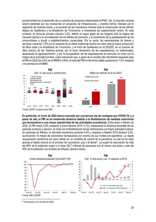 29
pondrá énfasis en el desarrollo de un conjunto de proyectos relacionados al PNIC. Así, la inversión privada
estará sostenida por las inversiones en proyectos de infraestructura y vivienda formal, liderada por el
segmento de vivienda social, y el aumento de las inversiones mineras ante la construcción de las últimas
etapas de Quellaveco y la Ampliación de Toromocho, e inversiones de sostenimiento minero. En este
contexto, el consumo privado crecería 3,3%, debido al mayor gasto de los hogares ante la mejora del
mercado laboral y la normalización de los hábitos de consumo, y el incremento de la predisposición de los
consumidores a acudir a establecimientos comerciales. Por su parte, las exportaciones de bienes y
servicios crecerían 7,8% por el aumento de la oferta tradicional minera de cobre ante la mayor producción
de Mina Justa y la Ampliación de Toromocho, y el inicio de Quellaveco en el 2S2022, en un entorno de
altos precios de las materias primas; por el buen dinamismo de las exportaciones no tradicionales,
destacando la agroexportación; y por la recuperación de las exportaciones de servicios en línea con la
mejora de la actividad turística. Cabe mencionar que, a pesar de la revisión del crecimiento esperado para
el PBI en 2022 (de 4,8% en el MMM a 3,6%), el nivel del PBI en términos reales superaría en 1,4% respecto
a lo previsto en el MMM.
PBI
(Var. % real anual y contribución)
PBI
(Miles de millones de S/ de 2007)
Fuente: BCRP y proyecciones MEF.
En particular, el inicio de 2022 estuvo marcado por una tercera ola de contagios por COVID-19; y a
pesar de ello, el PBI se ha mantenido dinámico debido a la flexibilización de medidas restrictivas
que favorecieron a una mayor operatividad de las actividades económicas. Entre enero y febrero de
2022, el PBI creció 3,9% (respecto a enero-febrero 2019: 5,1%), destacando la dinámica favorable de los
sectores comercio y servicio, en línea con la flexibilización de las restricciones y la mayor actividad turística.
En particular en febrero, la actividad económica aumentó 4,9% y respecto a febrero 2019 alcanzó 5,2%,
acumulando 10 meses de crecimiento consecutivos por encima de sus niveles pre-pandemia. La rápida
recuperación económica se viene dando en un contexto de control de la pandemia, la cual se ha dado
gracias al rápido avance en el proceso de vacunación, que a la fecha67, ya superó la vacunación de más
del 88% de la población mayor a 5 años (32,7 millones de personas) con al menos una dosis y más del
40% de la población con la dosis de refuerzo (tercera dosis).
PBI
(Índice desestacionalizado Ene-2020=100)
PBI
(Var. % real anual y var. % respecto a 2019)
Fuente: INEI y BCRP.
67 Información al 19 de abril de 2022.
3,3 4,0
2,5
4,0
2,2
-11,0
13,3
3,6
-16
-12
-8
-4
0
4
8
12
16
20
24
2015 2016 2017 2018 2019 2020 2021 2022
Gasto privado
Gasto público
Exportaciones
Importaciones e inventarios
PBI
537
563
551
571
2021 2022
MMM 2022-2025
IAPM 2022-2025
55
60
65
70
75
80
85
90
95
100
105
Ene-20 Jun-20 Nov-20 Abr-21 Set-21 Feb-22
1,7 2,9 4,9
2,8
5,0 5,2
-4
-3
-2
-1
0
1
2
3
4
5
6
7
-40
-30
-20
-10
0
10
20
30
40
50
60
70
Feb-21 Abr-21 Jun-21 Ago-21 Oct-21 Dic-21 Feb-22
Var. % real anual (eje izq.)
Var. % respecto a 2019 (eje der.)
 