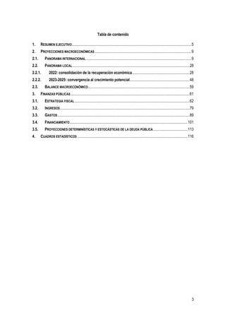 3
Tabla de contenido
1. RESUMEN EJECUTIVO.............................................................................................................................5
2. PROYECCIONES MACROECONÓMICAS.....................................................................................................9
2.1. PANORAMA INTERNACIONAL..............................................................................................................9
2.2. PANORAMA LOCAL ..........................................................................................................................28
2.2.1. 2022: consolidación de la recuperación económica............................................................28
2.2.2. 2023-2025: convergencia al crecimiento potencial..............................................................48
2.3. BALANCE MACROECONÓMICO..........................................................................................................59
3. FINANZAS PÚBLICAS ............................................................................................................................61
3.1. ESTRATEGIA FISCAL........................................................................................................................62
3.2. INGRESOS.......................................................................................................................................79
3.3. GASTOS..........................................................................................................................................89
3.4. FINANCIAMIENTO...........................................................................................................................101
3.5. PROYECCIONES DETERMINÍSTICAS Y ESTOCÁSTICAS DE LA DEUDA PÚBLICA....................................113
4. CUADROS ESTADÍSTICOS ...................................................................................................................116
 