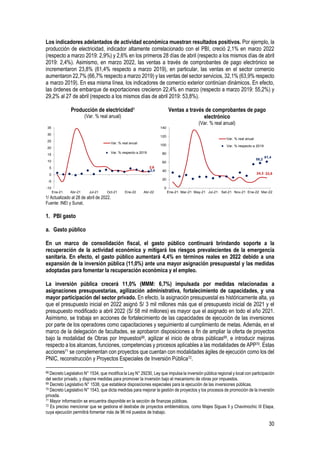 30
Los indicadores adelantados de actividad económica muestran resultados positivos. Por ejemplo, la
producción de electricidad, indicador altamente correlacionado con el PBI, creció 2,1% en marzo 2022
(respecto a marzo 2019: 2,9%) y 2,6% en los primeros 28 días de abril (respecto a los mismos días de abril
2019: 2,4%). Asimismo, en marzo 2022, las ventas a través de comprobantes de pago electrónico se
incrementaron 23,8% (61,4% respecto a marzo 2019), en particular, las ventas en el sector comercio
aumentaron 22,7% (66,7% respecto a marzo 2019) y las ventas del sector servicios, 32,1% (63,9% respecto
a marzo 2019). En esa misma línea, los indicadores de comercio exterior continúan dinámicos. En efecto,
las órdenes de embarque de exportaciones crecieron 22,4% en marzo (respecto a marzo 2019: 55,2%) y
29,2% al 27 de abril (respecto a los mismos días de abril 2019: 53,8%).
Producción de electricidad1
(Var. % real anual)
Ventas a través de comprobantes de pago
electrónico
(Var. % real anual)
1/ Actualizado al 28 de abril de 2022.
Fuente: INEI y Sunat.
1. PBI gasto
a. Gasto público
En un marco de consolidación fiscal, el gasto público continuará brindando soporte a la
recuperación de la actividad económica y mitigará los riesgos prevalecientes de la emergencia
sanitaria. En efecto, el gasto público aumentará 4,4% en términos reales en 2022 debido a una
expansión de la inversión pública (11,0%) ante una mayor asignación presupuestal y las medidas
adoptadas para fomentar la recuperación económica y el empleo.
La inversión pública crecerá 11,0% (MMM: 6,7%) impulsada por medidas relacionadas a
asignaciones presupuestarias, agilización administrativa, fortalecimiento de capacidades, y una
mayor participación del sector privado. En efecto, la asignación presupuestal es históricamente alta, ya
que el presupuesto inicial en 2022 asignó S/ 3 mil millones más que el presupuesto inicial de 2021 y el
presupuesto modificado a abril 2022 (S/ 58 mil millones) es mayor que el asignado en todo el año 2021.
Asimismo, se trabaja en acciones de fortalecimiento de las capacidades de ejecución de las inversiones
por parte de los operadores como capacitaciones y seguimiento al cumplimiento de metas. Además, en el
marco de la delegación de facultades, se aprobaron disposiciones a fin de ampliar la oferta de proyectos
bajo la modalidad de Obras por Impuestos68, agilizar el inicio de obras públicas69, e introducir mejoras
respecto a los alcances, funciones, competencias y procesos aplicables a las modalidades de APP70. Estas
acciones71 se complementan con proyectos que cuentan con modalidades ágiles de ejecución como los del
PNIC, reconstrucción y Proyectos Especiales de Inversión Pública72.
68 Decreto Legislativo N° 1534, que modifica la Ley N° 29230, Ley que impulsa la inversión pública regional y local con participación
del sector privado, y dispone medidas para promover la inversión bajo el mecanismo de obras por impuestos.
69 Decreto Legislativo N° 1538, que establece disposiciones especiales para la ejecución de las inversiones públicas.
70 Decreto Legislativo N° 1543, que dicta medidas para mejorar la gestión de proyectos y los procesos de promoción de la inversión
privada.
71 Mayor información se encuentra disponible en la sección de finanzas públicas.
72 Es preciso mencionar que se gestiona el destrabe de proyectos emblemáticos, como Majes Siguas II y Chavimochic III Etapa,
cuya ejecución permitirá fomentar más de 96 mil puestos de trabajo.
2,6
2,4
-10
-5
0
5
10
15
20
25
30
35
Ene-21 Abr-21 Jul-21 Oct-21 Ene-22 Abr-22
Var. % real anual
Var. % respecto a 2019
24,3 23,8
58,2
61,4
0
20
40
60
80
100
120
140
Ene-21 Mar-21 May-21 Jul-21 Set-21 Nov-21 Ene-22 Mar-22
Var. % real anual
Var. % respecto a 2019
 