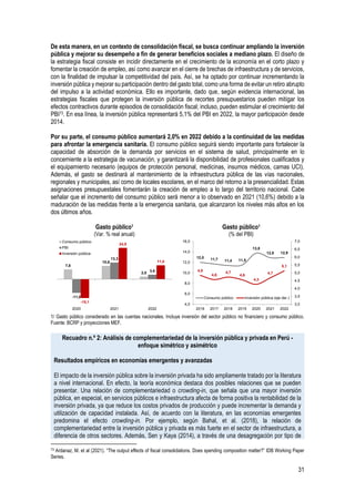 31
De esta manera, en un contexto de consolidación fiscal, se busca continuar ampliando la inversión
pública y mejorar su desempeño a fin de generar beneficios sociales a mediano plazo. El diseño de
la estrategia fiscal consiste en incidir directamente en el crecimiento de la economía en el corto plazo y
fomentar la creación de empleo, así como avanzar en el cierre de brechas de infraestructura y de servicios,
con la finalidad de impulsar la competitividad del país. Así, se ha optado por continuar incrementando la
inversión pública y mejorar su participación dentro del gasto total, como una forma de evitar un retiro abrupto
del impulso a la actividad económica. Ello es importante, dado que, según evidencia internacional, las
estrategias fiscales que protegen la inversión pública de recortes presupuestarios pueden mitigar los
efectos contractivos durante episodios de consolidación fiscal; incluso, pueden estimular el crecimiento del
PBI73. En esa línea, la inversión pública representará 5,1% del PBI en 2022, la mayor participación desde
2014.
Por su parte, el consumo público aumentará 2,0% en 2022 debido a la continuidad de las medidas
para afrontar la emergencia sanitaria. El consumo público seguirá siendo importante para fortalecer la
capacidad de absorción de la demanda por servicios en el sistema de salud, principalmente en lo
concerniente a la estrategia de vacunación, y garantizará la disponibilidad de profesionales cualificados y
el equipamiento necesario (equipos de protección personal, medicinas, insumos médicos, camas UCI).
Además, el gasto se destinará al mantenimiento de la infraestructura pública de las vías nacionales,
regionales y municipales, así como de locales escolares, en el marco del retorno a la presencialidad. Estas
asignaciones presupuestales fomentarán la creación de empleo a lo largo del territorio nacional. Cabe
señalar que el incremento del consumo público será menor a lo observado en 2021 (10,6%) debido a la
maduración de las medidas frente a la emergencia sanitaria, que alcanzaron los niveles más altos en los
dos últimos años.
Gasto público1
(Var. % real anual)
Gasto público1
(% del PBI)
1/ Gasto público considerado en las cuentas nacionales. Incluye inversión del sector público no financiero y consumo público.
Fuente: BCRP y proyecciones MEF.
Recuadro n.º 2: Análisis de complementariedad de la inversión pública y privada en Perú -
enfoque simétrico y asimétrico
Resultados empíricos en economías emergentes y avanzadas
El impacto de la inversión pública sobre la inversión privada ha sido ampliamente tratado por la literatura
a nivel internacional. En efecto, la teoría económica destaca dos posibles relaciones que se pueden
presentar. Una relación de complementariedad o crowding-in, que señala que una mayor inversión
pública, en especial, en servicios públicos e infraestructura afecta de forma positiva la rentabilidad de la
inversión privada, ya que reduce los costos privados de producción y puede incrementar la demanda y
utilización de capacidad instalada. Así, de acuerdo con la literatura, en las economías emergentes
predomina el efecto crowding-in. Por ejemplo, según Bahal, et al. (2018), la relación de
complementariedad entre la inversión pública y privada es más fuerte en el sector de infraestructura, a
diferencia de otros sectores. Además, Sen y Kaya (2014), a través de una desagregación por tipo de
73 Ardanaz, M. et al (2021). “The output effects of fiscal consolidations. Does spending composition matter?” IDB Working Paper
Series.
7,8
10,6
2,0
-11,0
13,3
3,6
-15,1
24,9
11,0
2020 2021 2022
Consumo público
PBI
Inversión pública
12,0 11,7 11,4 11,5
13,8
12,9 12,9
4,8
4,6
4,7
4,6
4,3
4,7
5,1
3,0
3,5
4,0
4,5
5,0
5,5
6,0
6,5
7,0
4,0
6,0
8,0
10,0
12,0
14,0
16,0
2016 2017 2018 2019 2020 2021 2022
Consumo público Inversión pública (eje der.)
 