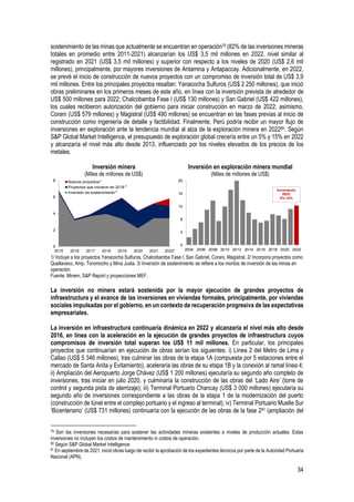 34
sostenimiento de las minas que actualmente se encuentran en operación79 (82% de las inversiones mineras
totales en promedio entre 2011-2021) alcanzarían los US$ 3,5 mil millones en 2022, nivel similar al
registrado en 2021 (US$ 3,5 mil millones) y superior con respecto a los niveles de 2020 (US$ 2,6 mil
millones), principalmente, por mayores inversiones de Antamina y Antapaccay. Adicionalmente, en 2022,
se prevé el inicio de construcción de nuevos proyectos con un compromiso de inversión total de US$ 3,9
mil millones. Entre los principales proyectos resaltan: Yanacocha Sulfuros (US$ 2 250 millones), que inició
obras preliminares en los primeros meses de este año, en línea con la inversión prevista de alrededor de
US$ 500 millones para 2022; Chalcobamba Fase I (US$ 130 millones) y San Gabriel (US$ 422 millones),
los cuales recibieron autorización del gobierno para iniciar construcción en marzo de 2022; asimismo,
Corani (US$ 579 millones) y Magistral (US$ 490 millones) se encuentran en las fases previas al inicio de
construcción como ingeniería de detalle y factibilidad. Finalmente, Perú podría recibir un mayor flujo de
inversiones en exploración ante la tendencia mundial al alza de la exploración minera en 202280. Según
S&P Global Market Intelligence, el presupuesto de exploración global crecería entre un 5% y 15% en 2022
y alcanzaría el nivel más alto desde 2013, influenciado por los niveles elevados de los precios de los
metales.
Inversión minera
(Miles de millones de US$)
Inversión en exploración minera mundial
(Miles de millones de US$)
1/ Incluye a los proyectos Yanacocha Sulfuros, Chalcobamba Fase I, San Gabriel, Corani, Magistral. 2/ Incorpora proyectos como
Quellaveco, Amp. Toromocho y Mina Justa. 3/ Inversión de sostenimiento se refiere a los montos de inversión de las minas en
operación.
Fuente: Minem, S&P Report y proyecciones MEF.
La inversión no minera estará sostenida por la mayor ejecución de grandes proyectos de
infraestructura y el avance de las inversiones en viviendas formales, principalmente, por viviendas
sociales impulsadas por el gobierno, en un contexto de recuperación progresiva de las expectativas
empresariales.
La inversión en infraestructura continuaría dinámica en 2022 y alcanzaría el nivel más alto desde
2016, en línea con la aceleración en la ejecución de grandes proyectos de infraestructura cuyos
compromisos de inversión total superan los US$ 11 mil millones. En particular, los principales
proyectos que continuarían en ejecución de obras serían los siguientes: i) Línea 2 del Metro de Lima y
Callao (US$ 5 346 millones), tras culminar las obras de la etapa 1A (compuesta por 5 estaciones entre el
mercado de Santa Anita y Evitamiento), aceleraría las obras de su etapa 1B y la conexión al ramal línea 4;
ii) Ampliación del Aeropuerto Jorge Chávez (US$ 1 200 millones) ejecutaría su segundo año completo de
inversiones, tras iniciar en julio 2020, y culminaría la construcción de las obras del ‘Lado Aire’ (torre de
control y segunda pista de aterrizaje); iii) Terminal Portuario Chancay (US$ 3 000 millones) ejecutaría su
segundo año de inversiones correspondiente a las obras de la etapa 1 de la modernización del puerto
(construcción de túnel entre el complejo portuario y el ingreso al terminal); iv) Terminal Portuario Muelle Sur
‘Bicentenario’ (US$ 731 millones) continuaría con la ejecución de las obras de la fase 281 (ampliación del
79 Son las inversiones necesarias para sostener las actividades mineras existentes a niveles de producción actuales. Estas
inversiones no incluyen los costos de mantenimiento ni costos de operación.
80 Según S&P Global Market Intelligence
81 En septiembre de 2021, inició obras luego de recibir la aprobación de los expedientes técnicos por parte de la Autoridad Portuaria
Nacional (APN).
0
2
4
6
8
2015 2016 2017 2018 2019 2020 2021 2022*
Nuevos proyectos
Proyectos que iniciaron en 2018
Inversión de sostenimiento
1
2
3
0
4
8
12
16
20
2004 2006 2008 2010 2012 2014 2016 2018 2020 2022
Incremento
2022:
5%-15%
 