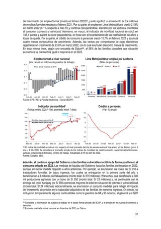 37
del crecimiento del empleo formal privado en febrero 2022)83, y esto significó un incremento de 0,4 millones
de empleos formales respecto a febrero 2021. Por su parte, el empleo en Lima Metropolitana creció 21,9%
en marzo 2022 (6,1% respecto a mar-19) y continúa recuperándose, liderado por los sectores orientados
al consumo (comercio y servicios). Asimismo, en marzo, el indicador de movilidad nacional se ubicó en
105,1 puntos y superó su nivel prepandemia, en línea con el levantamiento de las restricciones de aforo y
toque de queda. Por su parte, el crédito de consumo a personas creció 10,7% en febrero 2022 y acumula
cuatro meses consecutivos de crecimiento. Además, las ventas por comprobante de pago electrónico
registraron un crecimiento de 23,8% en marzo 2022, con lo cual acumulan dieciocho meses de crecimiento.
En esta misma línea, según una encuesta de Datum84, el 58% de las familias considera que situación
económica se mantendría igual o mejoraría en el 2022.
Empleo formal a nivel nacional
(Var. anual en millones de puestos de trabajo)
Lima Metropolitana: empleo por sectores
(Miles de personas)
Fuente: EPE- INEI y Planilla electrónica – Sunat (BCRP).
Indicador de movilidad1
(Índice: enero 2020 = 100, promedio móvil 7 días)
Crédito a personas
(Var. % anual)
1/ El índice de movilidad se calcula con respecto al nivel promedio del día de semana entre el 3 de enero y 6 de febrero (prom 3
ene – 6 feb=100). Se considera el promedio simple de los índices de movilidad de retail/recreación, supermercados/farmacias,
parques, estaciones de tránsito y centros de trabajo. Actualizado al 19 de abril de 2022.
Fuente: Google y SBS.
Además, el continuo apoyo del Gobierno a las familias vulnerables incidiría de forma positiva en el
consumo privado en 2022. Las medidas de liquidez del Gobierno hacia las familias continuarán en 2022,
aunque en menor medida respecto a años anteriores. Por ejemplo, se anunciaron los bonos de S/ 210 a
trabajadores formales de bajos ingresos, los cuales se entregarían en la primera parte del año y
beneficiarían a 3 millones de trabajadores (monto total: S/ 575 millones); Wanuchay, que beneficiaría a 300
mil productores agrícolas con un bono de S/ 350 (monto total: S/ 23 millones) y, se continuaría con la
entrega del bono Yanapay por S/ 350 a personas mayores de edad en situación de pobreza o vulnerabilidad
(monto total: S/ 24 millones). Adicionalmente, se anunciaron un conjunto medidas para mitigar el impacto
del incremento de precios en la capacidad adquisitiva de las familias de menores ingresos. En efecto, se
incluyeron temporalmente algunos combustibles como la gasolina de 84 y 90 octanos, el gasohol y el GLP
83 Considera la información de puestos de trabajo en el sector formal privado del BCRP, y el empleo en los rubros de comercio y
servicios.
84 Encuesta realizada a nivel nacional en diciembre de 2021 por Datum.
0,2
0,3
0,4
0,3
-0,5
-0,3
-0,1
0,1
0,3
0,5
Feb-20 Jun-20 Oct-20 Feb-21 Jun-21 Oct-21 Feb-22
Var. anual respecto a 2019
81
545
285
1 086
2 667
68
587
340
1 171
2 145
33
718
409
1 401
2 692
0
500
1 000
1 500
2 000
2 500
3 000
Primarios Manufactura Construcción Comercio Servicios
mar-20 mar-21 mar-22
18,8
83,1
117,7
101,2
0
20
40
60
80
100
120
140
Mar-20 Jul-20 Nov-20 Mar-21 Jul-21 Dic-21 Abr-22
Movilidad mayor que en Ene-20
Movilidad menor que en Ene-20
Campaña
navideña
10,7
-15
-10
-5
0
5
10
15
Feb-20 Jun-20 Oct-20 Feb-21 Jun-21 Oct-21 Feb-22
 