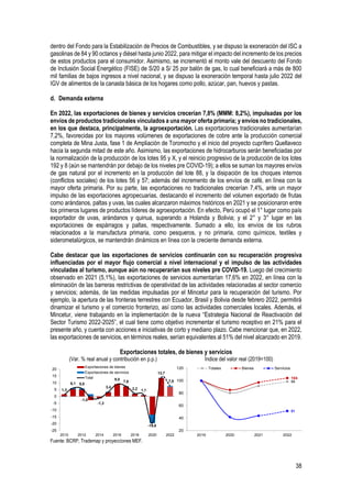 38
dentro del Fondo para la Estabilización de Precios de Combustibles, y se dispuso la exoneración del ISC a
gasolinas de 84 y 90 octanos y diésel hasta junio 2022, para mitigar el impacto del incremento de los precios
de estos productos para el consumidor. Asimismo, se incrementó el monto vale del descuento del Fondo
de Inclusión Social Energético (FISE) de S/20 a S/ 25 por balón de gas, lo cual beneficiará a más de 800
mil familias de bajos ingresos a nivel nacional, y se dispuso la exoneración temporal hasta julio 2022 del
IGV de alimentos de la canasta básica de los hogares como pollo, azúcar, pan, huevos y pastas.
d. Demanda externa
En 2022, las exportaciones de bienes y servicios crecerían 7,8% (MMM: 8,2%), impulsadas por los
envíos de productos tradicionales vinculados a una mayor oferta primaria; y envíos no tradicionales,
en los que destaca, principalmente, la agroexportación. Las exportaciones tradicionales aumentarían
7,2%, favorecidas por los mayores volúmenes de exportaciones de cobre ante la producción comercial
completa de Mina Justa, fase 1 de Ampliación de Toromocho y el inicio del proyecto cuprífero Quellaveco
hacia la segunda mitad de este año. Asimismo, las exportaciones de hidrocarburos serán beneficiadas por
la normalización de la producción de los lotes 95 y X, y el reinicio progresivo de la producción de los lotes
192 y 8 (aún se mantendrán por debajo de los niveles pre COVID-19); a ellos se suman los mayores envíos
de gas natural por el incremento en la producción del lote 88, y la disipación de los choques internos
(conflictos sociales) de los lotes 56 y 57; además del incremento de los envíos de café, en línea con la
mayor oferta primaria. Por su parte, las exportaciones no tradicionales crecerían 7,4%, ante un mayor
impulso de las exportaciones agropecuarias, destacando el incremento del volumen exportado de frutas
como arándanos, paltas y uvas, las cuales alcanzaron máximos históricos en 2021 y se posicionaron entre
los primeros lugares de productos líderes de agroexportación. En efecto, Perú ocupó el 1° lugar como país
exportador de uvas, arándanos y quinua, superando a Holanda y Bolivia; y el 2° y 3° lugar en las
exportaciones de espárragos y paltas, respectivamente. Sumado a ello, los envíos de los rubros
relacionados a la manufactura primaria, como pesqueros, y no primaria, como químicos, textiles y
siderometalúrgicos, se mantendrán dinámicos en línea con la creciente demanda externa.
Cabe destacar que las exportaciones de servicios continuarán con su recuperación progresiva
influenciadas por el mayor flujo comercial a nivel internacional y el impulso de las actividades
vinculadas al turismo, aunque aún no recuperarían sus niveles pre COVID-19. Luego del crecimiento
observado en 2021 (5,1%), las exportaciones de servicios aumentarían 17,6% en 2022, en línea con la
eliminación de las barreras restrictivas de operatividad de las actividades relacionadas al sector comercio
y servicios; además, de las medidas impulsadas por el Mincetur para la recuperación del turismo. Por
ejemplo, la apertura de las fronteras terrestres con Ecuador, Brasil y Bolivia desde febrero 2022, permitirá
dinamizar el turismo y el comercio fronterizo, así como las actividades comerciales locales. Además, el
Mincetur, viene trabajando en la implementación de la nueva “Estrategia Nacional de Reactivación del
Sector Turismo 2022-2025”, el cual tiene como objetivo incrementar el turismo receptivo en 21% para el
presente año, y cuenta con acciones e iniciativas de corto y mediano plazo. Cabe mencionar que, en 2022,
las exportaciones de servicios, en términos reales, serían equivalentes al 51% del nivel alcanzado en 2019.
Exportaciones totales, de bienes y servicios
(Var. % real anual y contribución en p.p.) Índice del valor real (2019=100)
Fuente: BCRP, Trademap y proyecciones MEF.
1,3
6,1 5,8
-1,0
-1,3
3,4
9,0
7,6
2,2 1,1
-19,6
13,7
7,8
-25
-20
-15
-10
-5
0
5
10
15
20
2010 2012 2014 2016 2018 2020 2022
Exportaciones de bienes
Exportaciones de servicios
Total
99
104
51
20
40
60
80
100
120
2019 2020 2021 2022
Totales Bienes Servicios
 