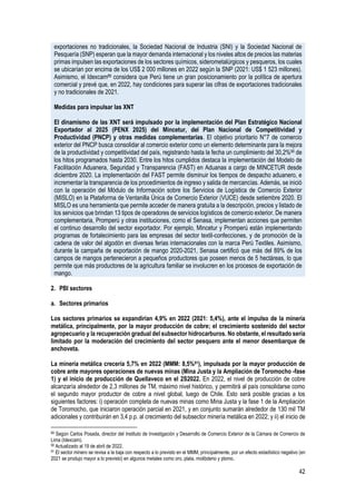 42
exportaciones no tradicionales, la Sociedad Nacional de Industria (SNI) y la Sociedad Nacional de
Pesquería (SNP) esperan que la mayor demanda internacional y los niveles altos de precios las materias
primas impulsen las exportaciones de los sectores químicos, siderometalúrgicos y pesqueros, los cuales
se ubicarían por encima de los US$ 2 000 millones en 2022 según la SNP (2021: US$ 1 523 millones).
Asimismo, el Idexcam89 considera que Perú tiene un gran posicionamiento por la política de apertura
comercial y prevé que, en 2022, hay condiciones para superar las cifras de exportaciones tradicionales
y no tradicionales de 2021.
Medidas para impulsar las XNT
El dinamismo de las XNT será impulsado por la implementación del Plan Estratégico Nacional
Exportador al 2025 (PENX 2025) del Mincetur, del Plan Nacional de Competitividad y
Productividad (PNCP) y otras medidas complementarias. El objetivo prioritario N°7 de comercio
exterior del PNCP busca consolidar al comercio exterior como un elemento determinante para la mejora
de la productividad y competitividad del país, registrando hasta la fecha un cumplimiento del 30,2%90 de
los hitos programados hasta 2030. Entre los hitos cumplidos destaca la implementación del Modelo de
Facilitación Aduanera, Seguridad y Transparencia (FAST) en Aduanas a cargo de MINCETUR desde
diciembre 2020. La implementación del FAST permite disminuir los tiempos de despacho aduanero, e
incrementar la transparencia de los procedimientos de ingreso y salida de mercancías. Además, se inició
con la operación del Módulo de Información sobre los Servicios de Logística de Comercio Exterior
(MISLO) en la Plataforma de Ventanilla Única de Comercio Exterior (VUCE) desde setiembre 2020. El
MISLO es una herramienta que permite acceder de manera gratuita a la descripción, precios y listado de
los servicios que brindan 13 tipos de operadores de servicios logísticos de comercio exterior. De manera
complementaria, Promperú y otras instituciones, como el Senasa, implementan acciones que permiten
el continuo desarrollo del sector exportador. Por ejemplo, Mincetur y Promperú están implementando
programas de fortalecimiento para las empresas del sector textil-confecciones, y de promoción de la
cadena de valor del algodón en diversas ferias internacionales con la marca Perú Textiles. Asimismo,
durante la campaña de exportación de mango 2020-2021, Senasa certificó que más del 89% de los
campos de mangos pertenecieron a pequeños productores que poseen menos de 5 hectáreas, lo que
permite que más productores de la agricultura familiar se involucren en los procesos de exportación de
mango.
2. PBI sectores
a. Sectores primarios
Los sectores primarios se expandirían 4,9% en 2022 (2021: 5,4%), ante el impulso de la minería
metálica, principalmente, por la mayor producción de cobre; el crecimiento sostenido del sector
agropecuario y la recuperación gradual del subsector hidrocarburos. No obstante, el resultado sería
limitado por la moderación del crecimiento del sector pesquero ante el menor desembarque de
anchoveta.
La minería metálica crecería 5,7% en 2022 (MMM: 8,5%91), impulsada por la mayor producción de
cobre ante mayores operaciones de nuevas minas (Mina Justa y la Ampliación de Toromocho -fase
1) y el inicio de producción de Quellaveco en el 2S2022. En 2022, el nivel de producción de cobre
alcanzaría alrededor de 2,3 millones de TM, máximo nivel histórico, y permitirá al país consolidarse como
el segundo mayor productor de cobre a nivel global, luego de Chile. Esto será posible gracias a los
siguientes factores: i) operación completa de nuevas minas como Mina Justa y la fase 1 de la Ampliación
de Toromocho, que iniciaron operación parcial en 2021, y en conjunto sumarán alrededor de 130 mil TM
adicionales y contribuirán en 3,4 p.p. al crecimiento del subsector minería metálica en 2022; y ii) el inicio de
89 Según Carlos Posada, director del Instituto de Investigación y Desarrollo de Comercio Exterior de la Cámara de Comercio de
Lima (Idexcam).
90 Actualizado al 19 de abril de 2022.
91 El sector minero se revisa a la baja con respecto a lo previsto en el MMM, principalmente, por un efecto estadístico negativo (en
2021 se produjo mayor a lo previsto) en algunos metales como oro, plata, molibdeno y plomo.
 