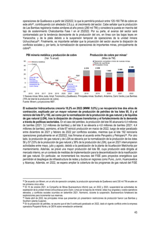 43
operaciones de Quellaveco a partir del 2S2022, lo que le permitiría producir entre 120-160 TM de cobre en
este año92, contribuyendo con alrededor 2,9 p.p. al crecimiento del sector. Cabe señalar que la producción
de Las Bambas registraría niveles similares al año previo (290 mil TM) y considera la puesta en marcha del
tajo de sostenimiento Chalcobamba Fase I en el 2S2022. Por su parte, el avance del sector será
contrarrestado por la tendencia decreciente de la producción del oro, en línea con las bajas leyes en
Yanacocha; y de la plata debido a la suspensión temporal de operaciones de la unidad minera
Uchucchacua93. Finalmente, es importante señalar que la proyección del sector asume la disipación de
conflictos sociales y, por tanto, la normalización de operaciones de importantes minas, principalmente de
cobre94.
PBI minería metálica y producción de cobre
(Var. % anual)
Producción de cobre por minas1
(Miles de TM)
1/ Nuevas minas: Mina Justa, Ampl. Toromocho y Quellaveco. Principales minas: Southern, Antamina, Cerro Verde y Las Bambas
(70% de total de la producción de cobre).
Fuente: Minem y proyecciones MEF.
El subsector hidrocarburos crecería 10,2% en 2022 (MMM: 9,0%) y se recuperaría tras dos años de
contracción, explicado por un mayor volumen de producción de petróleo de los lotes 95, X y el
reinicio del lote 67 y 192, así como por la normalización de la producción de gas natural y de líquidos
de gas natural (LGN), tras la disipación de choques transitorios y el fortalecimiento de la demanda
a través de políticas sectoriales. En el caso del petróleo, la producción del lote 95 alcanzaría 4,4 millones
de barriles (2021: 3,2 millones de barriles) y del lote X se elevaría a 4,6 millones de barriles (2021: 4,4
millones de barriles); asimismo, el lote 67 reinició producción en marzo de 2022, luego de estar paralizado
entre diciembre de 2021 y febrero de 2022 por conflictos sociales, mientras que el lote 192 reiniciaría
operaciones gradualmente en el 2S2022, tras firmarse el acuerdo entre Perupetro y Petroperú95. Por otro
lado, la producción de gas natural y de LGN se elevaría por la normalización de la producción de los lotes
56 y 57 (33% de la producción de gas natural y 38% de la producción de LGN), que en 2021 interrumpieron
actividades entre mayo, julio y agosto, debido a la paralización de la planta de licuefacción Melchorita por
mantenimiento. Además, se prevé una mayor producción del lote 88, cuya producción está dirigida al
mercado interno, en un contexto de medidas de implementación para la descentralización de la masificación
del gas natural. En particular, se incrementará los recursos del FISE para proyectos energéticos que
permitirán el despliegue de infraestructura de redes y ductos en regiones como Puno, Junín, Huancavelica
y Abancay. Además, en 2022, se espera ampliar la cobertura de los programas de gas natural del FISE
92 De acuerdo con Minem, en un año de operación completa, la producción aproximada de Quellaveco será 330 mil TM anuales en
los primeros cinco años.
93 El 15 de octubre 2021, la Compañía de Minas Buenaventura informó que, en 2022 y 2023, suspenderá las actividades de
explotación de la unidad minera Uchucchacua (prov.Oyón, Lima) por la baja ley de mineral, vetas muy angostas y costos operativos
elevados, y conflictos sociales ocurridos en setiembre 2021. Asimismo, durante la suspensión, Buenaventura fortalecerá las
exploraciones para incrementar sus reservas.
94 Hasta abril de 2022, las principales minas que presentan y/o presentaron restricciones de producción fueron Las Bambas y
Southern (planta Cuajone).
95 En la proyección de petróleo, se asume que el lote 8 continuará paralizado en 2022, dado el vigente conflicto entre la empresa
operadora Pluspetrol Norte y la OEFA sobre remediación ambiental.
-1,7
-0,8
-13,8
9,7
5,7
-0,5
0,8
-12,7
6,5
12,8
-20
-10
0
10
20
30
40
50
2015 2016 2017 2018 2019 2020 2021 2022
Minería metálica
Cobre
Inicio de Las
Bambas,
Constancia,
Toromocho y
Ampliación de
Cerro Verde
Inicio de
Ampliación de
Toromocho,
Mina Justa y
Quellaveco
2 219 2 236
1 953
2 080
2 346
2018 2019 2020 2021 2022
Operación completa e inicio de nuevas minas
Resto de cupríferas
Principales minas
 