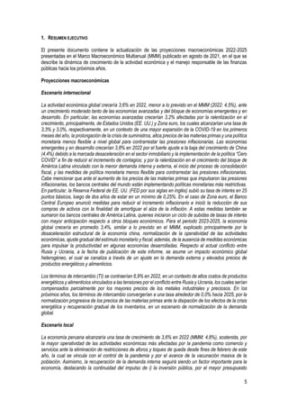 5
1. RESUMEN EJECUTIVO
El presente documento contiene la actualización de las proyecciones macroeconómicas 2022-2025
presentadas en el Marco Macroeconómico Multianual (MMM) publicado en agosto de 2021, en el que se
describe la dinámica de crecimiento de la actividad económica y el manejo responsable de las finanzas
públicas hacia los próximos años.
Proyecciones macroeconómicas
Escenario internacional
La actividad económica global crecería 3,6% en 2022, menor a lo previsto en el MMM (2022: 4,5%), ante
un crecimiento moderado tanto de las economías avanzadas y del bloque de economías emergentes y en
desarrollo. En particular, las economías avanzadas crecerían 3,2% afectadas por la ralentización en el
crecimiento, principalmente, de Estados Unidos (EE. UU.) y Zona euro, los cuales alcanzarían una tasa de
3,3% y 3,0%, respectivamente, en un contexto de una mayor expansión de la COVID-19 en los primeros
meses del año, la prolongación de la crisis de suministros, altos precios de las materias primas y una política
monetaria menos flexible a nivel global para contrarrestar las presiones inflacionarias. Las economías
emergentes y en desarrollo crecerían 3,8% en 2022 por el fuerte ajuste a la baja del crecimiento de China
(4,4%) debido a la marcada desaceleración en el sector inmobiliario y la implementación de la política “Cero
COVID” a fin de reducir el incremento de contagios; y por la ralentización en el crecimiento del bloque de
América Latina vinculado con la menor demanda interna y externa, el inicio del proceso de consolidación
fiscal, y las medidas de política monetaria menos flexible para contrarrestar las presiones inflacionarias.
Cabe mencionar que ante el aumento de los precios de las materias primas que impulsaron las presiones
inflacionarias, los bancos centrales del mundo están implementando políticas monetarias más restrictivas.
En particular, la Reserva Federal de EE. UU. (FED por sus siglas en inglés) subió su tasa de interés en 25
puntos básicos, luego de dos años de estar en un mínimo de 0,25%. En el caso de Zona euro, el Banco
Central Europeo anunció medidas para reducir el incremento inflacionario e inició la reducción de sus
compras de activos con la finalidad de amortiguar el alza de la inflación. A estas medidas también se
sumaron los bancos centrales de América Latina, quienes iniciaron un ciclo de subidas de tasas de interés
con mayor anticipación respecto a otros bloques económicos. Para el periodo 2023-2025, la economía
global crecería en promedio 3,4%, similar a lo previsto en el MMM, explicado principalmente por la
desaceleración estructural de la economía china, normalización de la operatividad de las actividades
económicas, ajuste gradual del estímulo monetario y fiscal; además, de la ausencia de medidas económicas
para impulsar la productividad en algunas economías desarrolladas. Respecto al actual conflicto entre
Rusia y Ucrania, a la fecha de publicación de este informe, se asume un impacto económico global
heterogéneo, el cual se canaliza a través de un ajuste en la demanda externa y elevados precios de
productos energéticos y alimenticios.
Los términos de intercambio (TI) se contraerían 6,9% en 2022, en un contexto de altos costos de productos
energéticos y alimenticios vinculados a las tensiones por el conflicto entre Rusia y Ucrania, los cuales serían
compensados parcialmente por los mayores precios de los metales industriales y preciosos. En los
próximos años, los términos de intercambio convergerían a una tasa alrededor de 0,0% hacia 2025, por la
normalización progresiva de los precios de las materias primas ante la disipación de los efectos de la crisis
energética y recuperación gradual de los inventarios, en un escenario de normalización de la demanda
global.
Escenario local
La economía peruana alcanzaría una tasa de crecimiento de 3,6% en 2022 (MMM: 4,8%), sostenida, por
la mayor operatividad de las actividades económicas más afectadas por la pandemia como comercio y
servicios ante la eliminación de restricciones de aforos y toques de queda desde fines de febrero de este
año, la cual se vincula con el control de la pandemia y por el avance de la vacunación masiva de la
población. Asimismo, la recuperación de la demanda interna seguirá siendo un factor importante para la
economía, destacando la continuidad del impulso de i) la inversión pública, por el mayor presupuesto
 