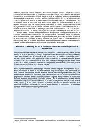53
problemas que podrían frenar el desarrollo y la transformación productiva como la falta de coordinación
entre las entidades fiscalizadoras, los excesivos trámites para conseguir permisos y licencias para operar
y comercializar, el alto nivel de informalidad, elevados costos de transacción, entre otros. Adicionalmente,
también se está implementando la Política Nacional de Inclusión Financiera, con el objetivo de que la
población cuente con una oferta de servicios financieros suficiente y adecuada para sus necesidades. Como
parte de esta política se está fortaleciendo al Banco de la Nación, por lo que recientemente se aprobó
Decreto Legislativo N° 1526 que permitirá agilizar los aumentos de capital y modernizar su función tanto
de pagaduría del Estado como el de inclusión financiera. Asimismo, se tiene como meta que el 50% de los
ciudadanos peruanos mayores de 18 años tenga una cuenta DNI abierta en 2022 y el 100% para 2023.
Finalmente, en enero 2022, el Consejo de la Organización para la Cooperación y el Desarrollo Económicos
(OCDE) invitó al Perú a iniciar el proceso de adhesión a la organización. Como parte de este proceso, se
continuará mejorando las políticas del país con la finalidad de ser comparables con las prácticas de la
OCDE. En ese sentido, el ingreso a la OCDE compromete al Gobierno peruano a potenciar las capacidades
del sector público, así como de los servicios y respuestas que podamos dar a la ciudadanía en los retos de
mediano y largo plazo, de tal manera que podamos generar empleo, atraer inversiones, recaudar impuestos
y proveer infraestructura de calidad, políticas de desarrollo territorial, entre otros.
Recuadro n.º 4: Avances y proceso de actualización del Plan Nacional de Competitividad y
Productividad
La competitividad tiene una relación positiva con la prosperidad o bienestar de una población. En ese
sentido, un aspecto clave para que la mayor competitividad de la economía se traduzca en prosperidad
de los ciudadanos es que la productividad de la economía crezca de manera homogénea y sostenida.
Por ello, el Plan Nacional de Competitividad y Productividad (PNCP), aprobado mediante Decreto
Supremo Nº 237-2019-EF del 28 de julio de 2019, forma parte de una estrategia articulada entre el sector
público, sector privado, academia y sociedad civil, para promover el bienestar de la población a partir de
aumentos en la competitividad y productividad del país.
El PNCP presenta 84 medidas de política que contienen 434 hitos con plazos de cumplimiento al 2030.
El PNCP cuenta con un avance de 37% en lo que va del año y se ha cumplido con la ejecución de 146
hitos. Entre los más recientes avances del PNCP destaca, dentro el Objetivo Prioritario (OP) 4 de
Financiamiento, la emisión del primer bono verde soberano en octubre 2021. El bono apunta a financiar
programas y/o proyectos verdes y sociales que apunten a lograr el manejo sostenible de los recursos
naturales. Asimismo, en noviembre 2021, como parte del OP 8 de Institucionalidad, el Poder Judicial
implementó un repositorio centralizado en línea de las resoluciones judiciales para que los jueces de la
Corte Suprema y de las Cortes Superiores de Justicia publiquen sus sentencias conforme a lo
establecido el Decreto Legislativo N°1342118. Esta medida promueve la transparencia y el derecho de
acceso al contenido de las decisiones jurisdiccionales.
118 Decreto legislativo que promueve la transparencia y el derecho de acceso de la ciudadanía al contenido de las decisiones
jurisdiccionales.
 