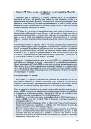 55
Recuadro n.º 5: Proceso de Acceso a la Organización para la Cooperación y el Desarrollo
Económicos
La Organización para la Cooperación y el Desarrollo Económicos (OCDE) es una organización
internacional que asiste a los gobiernos para enfrentar los retos económicos, sociales y de
gobernabilidad de una economía globalizada. Esta Organización ofrece una plataforma para que los
gobiernos de países miembros y asociados comparen experiencias de políticas públicas, busquen
respuestas a problemas comunes, identifiquen mejores prácticas y coordinen las políticas públicas que
requieren de enfoques conjuntos para ser efectivas.
La OCDE es uno de los foros más activos y más influyentes en cuanto a políticas públicas, así como a
la implementación multilateral de las mismas. Asimismo, ha sido uno de los principales proponentes de
las decisiones de política basadas en evidencia. Sobre estas bases, se ha convertido en el referente
técnico en áreas de política como la tributación internacional, anticorrupción, fomento de inversiones,
mitigación y adaptación al cambio climático, políticas de competencia, protección al consumidor, entre
otros.
Aprovechar esta experiencia es el principal beneficio para el Perú. La OCDE sería el foro internacional
que mayor contribución podría hacer a nuestro proceso de desarrollo social y económico (aunque no sea
el único). Por otra parte, es importante el poder participar de las discusiones en cuanto a los diferentes
acuerdos y políticas internacionales, de manera que incluyan los intereses del Perú. Finalmente, el
proceso de acceso a la organización generará una serie de retos para las entidades públicas que
promoverá su fortalecimiento, tanto en capacidad técnica como de capital humano, lo que redundará en
su institucionalidad y potencial de proveer servicios a la población.
En ese sentido, Perú está encaminado al proceso de acceso a la OCDE, para lo cual es fundamental la
predictibilidad de las políticas y el compromiso y trabajo conjunto de los poderes Ejecutivo y Legislativo.
Además, la incorporación del Perú a la OCDE nos compromete en potenciar las capacidades del sector
público, así como de los servicios y respuestas que podamos dar a la ciudadanía en los retos de mediano
y largo plazo, de tal manera que podamos generar empleo, atraer inversiones, recaudar impuestos,
proveer infraestructura de calidad, políticas de desarrollo territorial y alcanzar estándares internacionales
a nivel de los países de la OCDE.
Acercamiento de Perú con la OCDE:
La relación entre la OCDE y el Perú inició en 2008 con la adhesión del Perú a la Declaración de la OCDE
sobre Inversión Internacional y Empresas Multinacionales, como muestra de su compromiso de
proporcionar un entorno abierto y transparente para impulsar las inversiones, en un contexto donde la
inversión, tanto nacional como extranjera, puede contribuir con el progreso económico y social.
El Perú ha avanzado con el cumplimiento de una parte importante de los estándares requeridos para su
acceso a la OCDE; sin embargo, aún hay aspectos en los cuales se vienen trabajando como los Códigos
de Liberalización, el comité de asuntos sociales y laborales de la OCDE que está por evaluarse, entre
otros. Cabe mencionar que los principales avances han sido los siguientes:
• En 2009, Perú se convirtió en miembro del Centro de Desarrollo de la OCDE. Posteriormente, se
acercó a la OCDE a través de los Comités de Política del Consumidor y de Competencia, y del Grupo
de Trabajo sobre Cohecho.
• En 2018, se completó la ratificación por el Perú de la Convención Anticohecho en Transacciones
Comerciales Internacionales, cuyo objetivo es establecer como delito el cohecho de un servidor
público, aun cuando se cometa dicho delito en otros países.
• En temas tributarios, el Perú forma parte de los principales foros e instrumentos de la OCDE, los
cuales se enmarcan en temas vinculados con la transparencia de información, convenios de doble
imposición, entre otros. Por ejemplo, se ha ratificado la Convención sobre Asistencia Mutua e
Intercambio de Información en materia tributaria que busca promover la cooperación e intercambio
de información tributaria desde 2018.
 