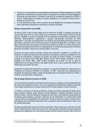 56
• Además, se ha implementado las recomendaciones del Estudio de Política Regulatoria de la OCDE
para el Perú, principalmente, en lo que se refiere a la ejecución de un Análisis de Impacto Regulatorio
(RIA) piloto como parte del CCV. En efecto, en julio de 2019, se publicó en la página de la OCDE, el
informe “Implementación del Análisis de Impacto Regulatorio en el Gobierno Central del Perú -
Estudios de caso 2014-16”.
• El 19 de noviembre del 2020, el Perú suscribió el Acuerdo Multilateral de Autoridades Competentes
para el Intercambio Automático de información de Cuentas Financieras.
Relación actual del Perú con la OCDE:
En enero de 2022, el Perú ha sido invitado para ser miembro de la OCDE; no obstante, el proceso de
acceso puede tomar entre 3 y 5 años, debido a que previamente, la OCDE evaluará al Perú de manera
rigurosa y detallada, en cuanto al cumplimiento de sus estándares internacionales, expresados en las
decisiones, recomendaciones, declaraciones y acuerdos internacionales promovidos por dicha
organización119. El proceso de acceso del Perú a la OCDE es una oportunidad para impulsar reformas y
aprovechar la interacción con la OCDE para avanzar en objetivos de desarrollo en el mediano y largo
plazo. Cabe mencionar que el proceso de incorporación del país a la OCDE es un reflejo del avance en
el manejo de las políticas económicas, los cuales garantizan un ambiente favorable para las inversiones,
generación de empleos, mejora de los servicios públicos, entre otros.
El proceso de acceso requiere del trabajo conjunto entre el Ejecutivo, Legislativo y la sociedad civil.
Asimismo, se requiere del compromiso de los sectores involucrados en el proceso, que estarán en el día
a día de las evaluaciones y realización de estudios que hagan los distintos Comités. Los sectores
centrales en el proceso serían: PCM, MEF, Mincetur, Minam, MTPE, Midagri, Cancillería. A su vez,
entidades como Fonafe, SBS y BCRP también participarán del proceso. En caso no exista un
fortalecimiento de los equipos técnicos, este aspecto podría llevar a que el proceso de adhesión a la
OCDE tenga una duración de 5 años.
Actualmente, la gobernanza del proceso se maneja en una Comisión Multisectorial, conformada por la
Presidencia del Consejo de Ministros, la Cancillería y el MEF, instituciones que probablemente se
encargarán de organizar el trabajo y brindar las facilidades para la incorporación del Perú a la OCDE, a
través de un proceso abierto y transparente.
Plan de trabajo 2022 para el acceso a la OCDE:
Como se mencionó previamente, el proceso de acceso es riguroso y el tiempo que tome dependerá tanto
del compromiso del gobierno peruano, como de la capacidad de la OCDE para completar la evaluación
a los 5 países actualmente en el proceso (además del Perú; Brasil, Bulgaria, Croacia y Rumanía).
La OCDE se compone de un Consejo de Ministros, el órgano de máxima representación política de los
países miembros. Además, existen diferentes comités dedicados a temáticas específicas (Comité de
Asuntos Fiscales, Comité de Políticas de Competencia, entre otros), conformados por representantes de
los distintos países miembros y asociados. Finalmente, por los “Directorados”, los cuales brindan el staff
y soporte técnico a las actividades de la organización. Durante el proceso de acceso, el trabajo técnico
será realizado por los diferentes directorados, pero la evaluación misma será decidida por cada uno de
los comités participantes.
En base a las experiencias previas de Colombia, Costa Rica y Chile se estima que, entre abril y junio del
2022, la OCDE apruebe la “hoja de ruta” para el Perú. Este documento contendrá de manera general los
principios de la organización, así como lo que se espera del Perú durante el proceso. Esto involucra la
119 Los mismos que pueden ser consultados en https://www.oecd.org/legal/legal-instruments.html
 