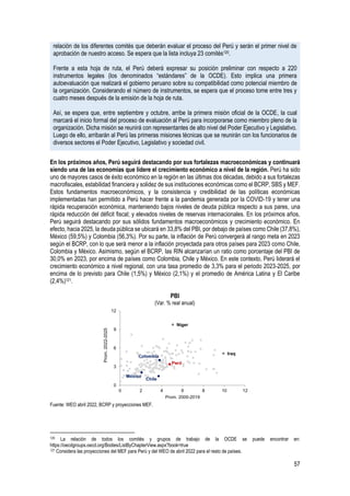57
relación de los diferentes comités que deberán evaluar el proceso del Perú y serán el primer nivel de
aprobación de nuestro acceso. Se espera que la lista incluya 23 comités120.
Frente a esta hoja de ruta, el Perú deberá expresar su posición preliminar con respecto a 220
instrumentos legales (los denominados “estándares” de la OCDE). Esto implica una primera
autoevaluación que realizará el gobierno peruano sobre su compatibilidad como potencial miembro de
la organización. Considerando el número de instrumentos, se espera que el proceso tome entre tres y
cuatro meses después de la emisión de la hoja de ruta.
Así, se espera que, entre septiembre y octubre, arribe la primera misión oficial de la OCDE, la cual
marcará el inicio formal del proceso de evaluación al Perú para incorporarse como miembro pleno de la
organización. Dicha misión se reunirá con representantes de alto nivel del Poder Ejecutivo y Legislativo.
Luego de ello, arribarán al Perú las primeras misiones técnicas que se reunirán con los funcionarios de
diversos sectores el Poder Ejecutivo, Legislativo y sociedad civil.
En los próximos años, Perú seguirá destacando por sus fortalezas macroeconómicas y continuará
siendo una de las economías que lidere el crecimiento económico a nivel de la región. Perú ha sido
uno de mayores casos de éxito económico en la región en las últimas dos décadas, debido a sus fortalezas
macrofiscales, estabilidad financiera y solidez de sus instituciones económicas como el BCRP, SBS y MEF.
Estos fundamentos macroeconómicos, y la consistencia y credibilidad de las políticas económicas
implementadas han permitido a Perú hacer frente a la pandemia generada por la COVID-19 y tener una
rápida recuperación económica, manteniendo bajos niveles de deuda pública respecto a sus pares, una
rápida reducción del déficit fiscal; y elevados niveles de reservas internacionales. En los próximos años,
Perú seguirá destacando por sus sólidos fundamentos macroeconómicos y crecimiento económico. En
efecto, hacia 2025, la deuda pública se ubicará en 33,8% del PBI, por debajo de países como Chile (37,8%),
México (59,5%) y Colombia (56,3%). Por su parte, la inflación de Perú convergerá al rango meta en 2023
según el BCRP, con lo que será menor a la inflación proyectada para otros países para 2023 como Chile,
Colombia y México. Asimismo, según el BCRP, las RIN alcanzarían un ratio como porcentaje del PBI de
30,0% en 2023, por encima de países como Colombia, Chile y México. En este contexto, Perú liderará el
crecimiento económico a nivel regional, con una tasa promedio de 3,3% para el periodo 2023-2025, por
encima de lo previsto para Chile (1,5%) y México (2,1%) y el promedio de América Latina y El Caribe
(2,4%)121.
PBI
(Var. % real anual)
Fuente: WEO abril 2022, BCRP y proyecciones MEF.
120 La relación de todos los comités y grupos de trabajo de la OCDE se puede encontrar en:
https://oecdgroups.oecd.org/Bodies/ListByChapterView.aspx?book=true
121 Considera las proyecciones del MEF para Perú y del WEO de abril 2022 para el resto de países.
Chile
Colombia
Iraq
México
Níger
Perú
0
3
6
9
12
0 2 4 6 8 10 12
Prom.
2022-2025
Prom. 2000-2019
 