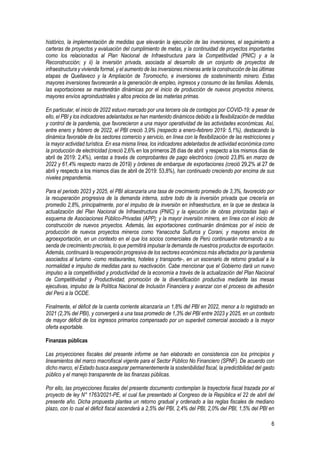 6
histórico, la implementación de medidas que elevarán la ejecución de las inversiones, el seguimiento a
carteras de proyectos y evaluación del cumplimiento de metas, y la continuidad de proyectos importantes
como los relacionados al Plan Nacional de Infraestructura para la Competitividad (PNIC) y a la
Reconstrucción; y ii) la inversión privada, asociada al desarrollo de un conjunto de proyectos de
infraestructura y vivienda formal, y el aumento de las inversiones mineras ante la construcción de las últimas
etapas de Quellaveco y la Ampliación de Toromocho, e inversiones de sostenimiento minero. Estas
mayores inversiones favorecerán a la generación de empleo, ingresos y consumo de las familias. Además,
las exportaciones se mantendrán dinámicas por el inicio de producción de nuevos proyectos mineros,
mayores envíos agroindustriales y altos precios de las materias primas.
En particular, el inicio de 2022 estuvo marcado por una tercera ola de contagios por COVID-19; a pesar de
ello, el PBI y los indicadores adelantados se han mantenido dinámicos debido a la flexibilización de medidas
y control de la pandemia, que favorecieron a una mayor operatividad de las actividades económicas. Así,
entre enero y febrero de 2022, el PBI creció 3,9% (respecto a enero-febrero 2019: 5,1%), destacando la
dinámica favorable de los sectores comercio y servicio, en línea con la flexibilización de las restricciones y
la mayor actividad turística. En esa misma línea, los indicadores adelantados de actividad económica como
la producción de electricidad (creció 2,6% en los primeros 28 días de abril y respecto a los mismos días de
abril de 2019: 2,4%), ventas a través de comprobantes de pago electrónico (creció 23,8% en marzo de
2022 y 61,4% respecto marzo de 2019) y órdenes de embarque de exportaciones (creció 29,2% al 27 de
abril y respecto a los mismos días de abril de 2019: 53,8%), han continuado creciendo por encima de sus
niveles prepandemia.
Para el periodo 2023 y 2025, el PBI alcanzaría una tasa de crecimiento promedio de 3,3%, favorecido por
la recuperación progresiva de la demanda interna, sobre todo de la inversión privada que crecería en
promedio 2,8%, principalmente, por el impulso de la inversión en infraestructura, en la que se destaca la
actualización del Plan Nacional de Infraestructura (PNIC) y la ejecución de obras priorizadas bajo el
esquema de Asociaciones Público-Privadas (APP); y la mayor inversión minera, en línea con el inicio de
construcción de nuevos proyectos. Además, las exportaciones continuarán dinámicas por el inicio de
producción de nuevos proyectos mineros como Yanacocha Sulfuros y Corani, y mayores envíos de
agroexportación, en un contexto en el que los socios comerciales de Perú continuarán retornando a su
senda de crecimiento precrisis, lo que permitirá impulsar la demanda de nuestros productos de exportación.
Además, continuará la recuperación progresiva de los sectores económicos más afectados por la pandemia
asociados al turismo -como restaurantes, hoteles y transporte-, en un escenario de retorno gradual a la
normalidad e impulso de medidas para su reactivación. Cabe mencionar que el Gobierno dará un nuevo
impulso a la competitividad y productividad de la economía a través de la actualización del Plan Nacional
de Competitividad y Productividad, promoción de la diversificación productiva mediante las mesas
ejecutivas, impulso de la Política Nacional de Inclusión Financiera y avanzar con el proceso de adhesión
del Perú a la OCDE.
Finalmente, el déficit de la cuenta corriente alcanzaría un 1,8% del PBI en 2022, menor a lo registrado en
2021 (2,3% del PBI), y convergerá a una tasa promedio de 1,3% del PBI entre 2023 y 2025, en un contexto
de mayor déficit de los ingresos primarios compensado por un superávit comercial asociado a la mayor
oferta exportable.
Finanzas públicas
Las proyecciones fiscales del presente informe se han elaborado en consistencia con los principios y
lineamientos del marco macrofiscal vigente para el Sector Público No Financiero (SPNF). De acuerdo con
dicho marco, el Estado busca asegurar permanentemente la sostenibilidad fiscal, la predictibilidad del gasto
público y el manejo transparente de las finanzas públicas.
Por ello, las proyecciones fiscales del presente documento contemplan la trayectoria fiscal trazada por el
proyecto de ley N° 1763/2021-PE, el cual fue presentado al Congreso de la República el 22 de abril del
presente año. Dicha propuesta plantea un retorno gradual y ordenado a las reglas fiscales de mediano
plazo, con lo cual el déficit fiscal ascenderá a 2,5% del PBI, 2,4% del PBI, 2,0% del PBI, 1,5% del PBI en
 