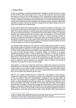 61
3. FINANZAS PÚBLICAS
En 2021 se ha registrado una reducción generalizada pero moderada de los déficits fiscales en el mundo,
de 9,9% del PBI en 2020 a 6,4% del PBI en 2021, 3,5 p.p. del PBI de reducción, pero el nivel de déficit
fiscal sigue por encima del 3,6% del PBI alcanzado en 2019. La persistencia de déficits fiscales altos y
mayores a los que se tenían previo a la crisis ha implicado que los niveles de deuda pública global continúen
creciendo y superando niveles históricos. Este panorama fiscal, en un contexto de tensiones geopolíticas,
reversión de las condiciones financieras favorables y altas demandas sociales, restringirá el espacio fiscal
disponible de los países y hará más que necesaria la recuperación de las fortalezas fiscales a través de un
proceso de consolidación de los déficits fiscales.
En dicho contexto mundial, Perú destaca por registrar una disminución notable de su déficit fiscal, el cual
pasó de 8,9% del PBI en 2020 a 2,5% del PBI en 2021, una de las reducciones más considerables de la
región. Esto no afectó la aplicación de medidas responsables y efectivas para afrontar la pandemia (como
vacunas) ni al dinamismo económico. La recuperación de las finanzas públicas se debió a un crecimiento
importante de los ingresos fiscales (38,0% en términos reales), que ascendieron a 21,0% del PBI (2020:
17,8% del PBI) como consecuencia del dinamismo económico, un entorno internacional favorable, la
aplicación de medidas de la administración tributaria para reducir el incumplimiento tributario y el pago
extraordinario de impuestos. Por su parte, el gasto público estuvo dentro de lo proyectado para el año fiscal
y se orientó a atender la emergencia sanitaria y a apoyar a la reactivación económica mediante un impulso
a la inversión pública, en un marco de responsabilidad fiscal.
Los resultados fiscales favorables de 2021 superaron las proyecciones previas, permitiendo recuperar
activos fiscales usados en la pandemia y fortalecer el proceso de consolidación fiscal gradual. Los ingresos
fiscales extraordinarios se destinaron a la acumulación de ahorros fiscales en alrededor de 2,1% del PBI
en el FEF y la RSL (fuentes de ahorros para enfrentar crisis o emergencias), de modo que se recomponen
los niveles de activos financieros previos a la pandemia. Además, con excepción de los ingresos
extraordinarios percibidos en 2021122, el resto de factores que contribuyeron a la reducción del déficit en
2021, lo cual fortalece las perspectivas del proceso de consolidación. Es así como, para 2022, se prevé un
déficit fiscal de 2,5% del PBI, menor al 3,7% del PBI contemplado en la regla fiscal vigente, con un
incremento de los ingresos fiscales de 1,5% real (4,1% excluyendo extraordinarios), mientras que el gasto
público se enfocará en sectores prioritarios como educación y salud y a contribuir con el proceso de
recuperación de la economía a través de la inversión pública.
Hacia adelante, y en línea con lo mencionado anteriormente, el déficit fiscal continuará una trayectoria
decreciente hacia el 1,0% del PBI al 2026, garantizando la sostenibilidad de las finanzas públicas, pero de
manera gradual a fin de no poner en riesgo la recuperación económica y que permita reducir brechas
sociales y de infraestructura del país, todo ello en un marco de responsabilidad fiscal que busca la fortaleza
fiscal, uno de los pilares más importantes que tiene el país.
Para ello, se ha remitido el Proyecto de Ley N° 1763/2021-PE123, que establece un retorno gradual y
ordenado de las reglas fiscales a los parámetros de mediano plazo establecidos en el Decreto Legislativo
N° 1276, que aprueba el Marco de la Responsabilidad y Transparencia Fiscal del Sector Público No
Financiero, cuyo principio general es preservar la sostenibilidad fiscal, generar predictibilidad del gasto
público y el manejo transparente de las finanzas públicas. Así, se establece que el déficit fiscal no sea
mayor a 2,4% del PBI, 2,0% del PBI, 1,5% del PBI y 1,0% del PBI en 2023, 2024, 2025 y 2026 en adelante,
respectivamente. Así también, el Proyecto de Ley plantea que la deuda pública continúe una convergencia
gradual a su regla fiscal de mediano plazo (30% del PBI), por lo cual, siguiendo la trayectoria trazada por
el déficit fiscal, se ubicaría en 33,2% del PBI en 2026 para luego descender gradualmente alcanzado un
30,8% del PBI en el año 2030, 26,6% del PBI en 2040 y 24,1% del PBI en 2050. Dichos niveles son
122 En 2021 se registraron ingresos extraordinarios de una sola vez provenientes del sector minero, los cuales ascendieron a 0,5%
del PBI. De no considerar dichos extraordinarios, el déficit fiscal de 2021 hubiera sido de 3,1% del PBI.
123 Aprobado el 21 de abril de 2022 en Consejo de Ministros y presentado al Congreso de la República el 22 de abril. Disponible
en: https://wb2server.congreso.gob.pe/spley-portal/#/expediente/2021/1763.
 