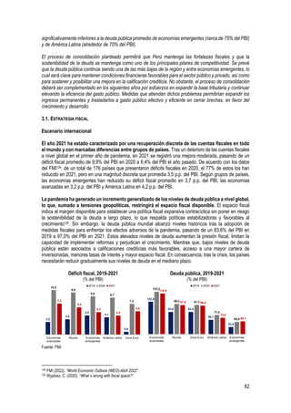 62
significativamente inferiores a la deuda pública promedio de economías emergentes (cerca de 75% del PBI)
y de América Latina (alrededor de 70% del PBI).
El proceso de consolidación planteado permitirá que Perú mantenga las fortalezas fiscales y que la
sostenibilidad de la deuda se mantenga como uno de los principales pilares de competitividad. Se prevé
que la deuda pública continúe siendo una de las más bajas de la región y entre economías emergentes, lo
cual será clave para mantener condiciones financieras favorables para el sector público y privado, así como
para sostener y posibilitar una mejora en la calificación crediticia. No obstante, el proceso de consolidación
deberá ser complementado en los siguientes años por esfuerzos en expandir la base tributaria y continuar
elevando la eficiencia del gasto público. Medidas que atiendan dichos problemas permitirían expandir los
ingresos permanentes y trasladarlos a gasto público efectivo y eficiente en cerrar brechas, en favor del
crecimiento y desarrollo.
3.1. ESTRATEGIA FISCAL
Escenario internacional
El año 2021 ha estado caracterizado por una recuperación discreta de las cuentas fiscales en todo
el mundo y con marcadas diferencias entre grupos de países. Tras un deterioro de las cuentas fiscales
a nivel global en el primer año de pandemia, en 2021 se registró una mejora moderada, pasando de un
déficit fiscal promedio de 9,9% del PBI en 2020 a 6,4% del PBI el año pasado. De acuerdo con los datos
del FMI124, de un total de 176 países que presentaron déficits fiscales en 2020, el 77% de estos los han
reducido en 2021, pero en una magnitud discreta que promedia 3,5 p.p. del PBI. Según grupos de países,
las economías emergentes han reducido su déficit fiscal promedio en 3,7 p.p. del PBI, las economías
avanzadas en 3,2 p.p. del PBI y América Latina en 4,2 p.p. del PBI.
La pandemia ha generado un incremento generalizado de los niveles de deuda pública a nivel global,
lo que, sumado a tensiones geopolíticas, restringirá el espacio fiscal disponible. El espacio fiscal
indica el margen disponible para establecer una política fiscal expansiva contracíclica sin poner en riesgo
la sostenibilidad de la deuda a largo plazo, lo que respalda políticas estabilizadoras y favorables al
crecimiento125. Sin embargo, la deuda pública mundial alcanzó niveles históricos tras la adopción de
medidas fiscales para enfrentar los efectos adversos de la pandemia, pasando de un 83,6% del PBI en
2019 a 97,0% del PBI en 2021. Estos elevados niveles de deuda aumentan la presión fiscal, limitan la
capacidad de implementar reformas y perjudican el crecimiento. Mientras que, bajos niveles de deuda
pública están asociados a calificaciones crediticias más favorables, acceso a una mayor cartera de
inversionistas, menores tasas de interés y mayor espacio fiscal. En consecuencia, tras la crisis, los países
necesitarán reducir gradualmente sus niveles de deuda en el mediano plazo.
Déficit fiscal, 2019-2021
(% del PBI)
Deuda pública, 2019-2021
(% del PBI)
Fuente: FMI.
124 FMI (2022). “World Economic Outlook (WEO)-Abril 2022”.
125 Wyplosz, C. (2020). “What`s wrong with fiscal space?”.
3,0
3,6
4,5
4,1
0,6
10,5
9,9
9,0 8,7
7,2
7,3
6,4
5,3
4,5
5,5
Economías
avanzadas
Mundo Economías
emergentes
América Latina Zona Euro
2019 2020 2021
103,8
83,6 83,5
68,1
53,9
123,2
99,2 97,3
77,4
63,9
119,8
97,0 96,0
72,0
65,1
Economías
avanzadas
Mundo Zona Euro América Latina Economías
emergentes
2019 2020 2021
 