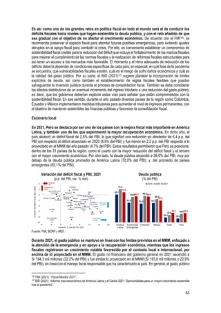 63
Es así como uno de los grandes retos en política fiscal en todo el mundo será el de conducir los
déficits fiscales hacia niveles que hagan sostenible la deuda pública, y con el reto añadido de que
sea gradual con el objetivo de no afectar el crecimiento económico. De acuerdo con el FMI126, se
recomienda preservar el espacio fiscal para abordar futuras posibles emergencias, pero evitando ajustes
abruptos en el apoyo fiscal para combatir la crisis. Por ello, es conveniente establecer un compromiso de
sostenibilidad fiscal creíble para la reducción del déficit que incluye el fortalecimiento de los marcos fiscales
para mejorar el cumplimiento de las normas fiscales y la realización de reformas fiscales estructurales para
así tener un acceso a los mercados más favorable. El momento y el ritmo adecuado de reducción de los
déficits debería depender de condiciones específicas de cada país, en especial, en qué fase de la pandemia
se encuentra, qué vulnerabilidades fiscales existen, cuál es el riesgo de sufrir daños económicos y cuál es
la calidad del gasto público. Por su parte, el BID (2021)127 sugiere plantear la incorporación de límites
explícitos de deuda, así como también el establecimiento de reglas fiscales flexibles que puedan
salvaguardar la inversión pública durante el proceso de consolidación fiscal. También se debe considerar
los efectos distributivos de un eventual incremento del ingreso tributario o una reducción del gasto público;
es decir, que los gobiernos deberían explorar estas vías para señalar que están comprometidos con la
sostenibilidad fiscal. En ese sentido, durante el año pasado diversos países de la región como Colombia,
Ecuador y México implementaron medidas tributarias para aumentar el nivel de ingresos permanentes, con
el objetivo de mantener sostenibles las finanzas públicas y favorecer la consolidación fiscal.
Escenario local
En 2021, Perú se destacó por ser uno de los países con la mejora fiscal más importante en América
Latina, y también uno de los que experimentó la mayor recuperación económica. En dicho año, el
país alcanzó un déficit fiscal de 2,5% del PBI, lo que significó una reducción en alrededor de 6,4 p.p. del
PBI con respecto al déficit alcanzado en 2020 (8,9% del PBI) y fue menor en 2,2 p.p. del PBI respecto a lo
proyectado en el MMM del año pasado (4,7% del PBI). Estos resultados permitieron que Perú se posicione,
dentro de los 31 países de la región, como el cuarto con la mayor reducción del déficit fiscal y el tercero
con el mayor crecimiento económico. Por otro lado, la deuda pública ascendió a 36,0% del PBI, muy por
debajo de la deuda pública promedio de América Latina (72,0% del PBI); y, del promedio de países
emergentes (65,1% del PBI).
Variación del déficit fiscal y PBI, 2021
(p.p. del PBI, var. % real)
Deuda pública
(% del PBI)
Fuente: FMI, BCRP y MEF.
Durante 2021, el gasto público se mantuvo en línea con los limites previstos en el MMM, enfocado a
la atención de la emergencia y en apoyo a la recuperación económica, mientras que los ingresos
fiscales registraron un crecimiento notable favorecido por el contexto local e internacional, por
encima de lo proyectado en el MMM. El gasto no financiero del gobierno general en 2021 ascendió a
S/ 194,3 mil millones (22,2% del PBI) y fue similar lo proyectado en el MMM (S/ 193,0 mil millones o 22,9%
del PBI), en línea con el manejo fiscal responsable que ha caracterizado al país. En general, el gasto público
126 FMI (2021). “Fiscal Monitor 2021”.
127 BID (2021). “Informe macroeconómico de América Latina y el Caribe 2021. Oportunidades para un mayor crecimiento sostenible
tras la pandemia”.
Antigua y
Barbuda
Aruba
Barbados
Bélice
Bolivia
Brasil
Chile
Colombia
Costa Rica
Dominica
República
Dominicana
Ecuador
El Salvador
Grenada
Guatemala
Honduras
Jamaica
México
Nicaragua
Panamá
Paraguay
Perú
San Cristóbal y
Nieves
Santa Lucía
San Vicente y las
Granadinas
Surinam
Trinidad y Tobago
Uruguay
​
-10
-8
-6
-4
-2
0
2
4
-8 -4 0 4 8 12 16 20
Variación
del
déficit
fiscal,
2021-2020
Variación % real del PBI, 2021
Aumento del
déficit
Reducción
del déficit
Caída del
PBI
Crecimiento
del PBI
68,1
53,9 52,4 53,3
28,3 26,6
77,4
63,9 65,7
60,3
32,6
34,6
72,0
65,1 64,6
57,6
36,3 36,0
América
Latina
Economías
emergentes
Colombia México Chile Perú
2019 2020 2021
 