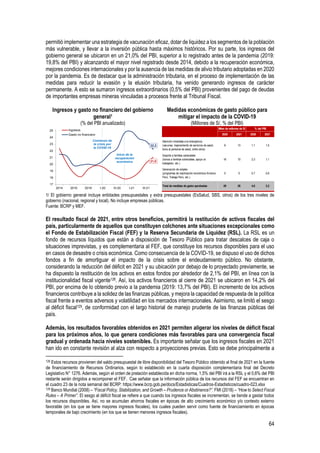 64
permitió implementar una estrategia de vacunación eficaz, dotar de liquidez a los segmentos de la población
más vulnerable, y llevar a la inversión pública hasta máximos históricos. Por su parte, los ingresos del
gobierno general se ubicaron en un 21,0% del PBI, superior a lo registrado antes de la pandemia (2019:
19,8% del PBI) y alcanzando el mayor nivel registrado desde 2014, debido a la recuperación económica,
mejores condiciones internacionales y por la ausencia de las medidas de alivio tributario adoptadas en 2020
por la pandemia. Es de destacar que la administración tributaria, en el proceso de implementación de las
medidas para reducir la evasión y la elusión tributaria, ha venido generando ingresos de carácter
permanente. A esto se sumaron ingresos extraordinarios (0,5% del PBI) provenientes del pago de deudas
de importantes empresas mineras vinculadas a procesos frente al Tribunal Fiscal.
Ingresos y gasto no financiero del gobierno
general1
(% del PBI anualizado)
Medidas económicas de gasto público para
mitigar el impacto de la COVID-19
(Millones de S/, % del PBI)
1/ El gobierno general incluye entidades presupuestales y extra presupuestales (EsSalud, SBS, otros) de los tres niveles de
gobierno (nacional, regional y local). No incluye empresas públicas.
Fuente: BCRP y MEF.
El resultado fiscal de 2021, entre otros beneficios, permitirá la restitución de activos fiscales del
país, particularmente de aquellos que constituyen colchones ante situaciones excepcionales como
el Fondo de Estabilización Fiscal (FEF) y la Reserva Secundaria de Liquidez (RSL). La RSL es un
fondo de recursos líquidos que están a disposición de Tesoro Público para tratar descalces de caja o
situaciones imprevistas, y es complementaria al FEF, que constituye los recursos disponibles para el uso
en casos de desastre o crisis económica. Como consecuencia de la COVID-19, se dispuso el uso de dichos
fondos a fin de amortiguar el impacto de la crisis sobre el endeudamiento público. No obstante,
considerando la reducción del déficit en 2021 y su ubicación por debajo de lo proyectado previamente, se
ha dispuesto la restitución de los activos en estos fondos por alrededor de 2,1% del PBI, en línea con la
institucionalidad fiscal vigente128. Así, los activos financieros al cierre de 2021 se ubicaron en 14,2% del
PBI, por encima de lo obtenido previo a la pandemia (2019: 13,7% del PBI). El incremento de los activos
financieros contribuye a la solidez de las finanzas públicas, y mejora la capacidad de respuesta de la política
fiscal frente a eventos adversos y volatilidad en los mercados internacionales. Asimismo, se limitó el sesgo
al déficit fiscal129, de conformidad con el largo historial de manejo prudente de las finanzas públicas del
país.
Además, los resultados favorables obtenidos en 2021 permiten aligerar los niveles de déficit fiscal
para los próximos años, lo que genera condiciones más favorables para una convergencia fiscal
gradual y ordenada hacia niveles sostenibles. Es importante señalar que los ingresos fiscales en 2021
han ido en constante revisión al alza con respecto a proyecciones previas. Esto se debe principalmente a
128 Estos recursos provienen del saldo presupuestal de libre disponibilidad del Tesoro Público obtenido al final de 2021 en la fuente
de financiamiento de Recursos Ordinarios, según lo establecido en la cuarta disposición complementaria final del Decreto
Legislativo N° 1276. Además, según el orden de prelación establecida en dicha norma, 1,5% del PBI irá a la RSL y el 0,6% del PBI
restante serán dirigidos a recomponer el FEF. Cae señalar que la información pública de los recursos del FEF se encuentran en
el cuadro 23 de la nota semanal del BCRP: https://www.bcrp.gob.pe/docs/Estadisticas/Cuadros-Estadisticos/cuadro-023.xlsx
129 Banco Mundial (2008) – “Fiscal Policy, Stabilization, and Growth – Prudence or Abstinence?”. FMI (2018) – “How to Select Fiscal
Rules – A Primer”. El sesgo al déficit fiscal se refiere a que cuando los ingresos fiscales se incrementan, se tiende a gastar todos
los recursos disponibles. Así, no se acumulan ahorros fiscales en épocas de alto crecimiento económico y/o contexto externo
favorable (en los que se tiene mayores ingresos fiscales), los cuales pueden servir como fuente de financiamiento en épocas
temporales de bajo crecimiento (en los que se tienen menores ingresos fiscales).
21,0
22,2
17
18
19
20
21
22
23
24
25
2014 2016 2018 I-20 III-20 I-21 III-21
Ingresos
Gasto no financiero
Comienzo de
la crisis por
la COVID-19
Inicio de la
recuperación
económica
2020 2021 2020 2021
Atención inmediata a la emergencia
(vacunas, mejoramiento de servicios de salud,
bono al personal de salud, entre otros)
8 13 1,1 1,5
Soporte a familias vulnerables
(bonos a familias vulnerables, apoyo al
trabajador, etc.)
16 10 2,3 1,1
Generación de empleo
(programas de reactivación económica Arranca
Perú, Trabaja Perú, etc.)
5 5 0,7 0,6
Total de medidas de gasto aprobadas 29 28 4,0 3,2
Miles de millones de S/ % del PBI
 