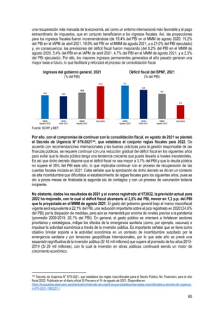 65
una recuperación más marcada de la economía, así como un entorno internacional más favorable y al pago
extraordinario de impuestos, que en conjunto beneficiaron a los ingresos fiscales. Así, las proyecciones
para los ingresos fiscales fueron incrementándose (de 19,4% del PBI en el MMM de agosto 2020, 19,2%
del PBI en el IAPM de abril 2021, 19,9% del PBI en el MMM de agosto 2021, y a 21,0% del PBI ejecutado)
y, en consecuencia, las previsiones del déficit fiscal fueron mejorando (del 6,2% del PBI en el MMM de
agosto 2020, 5,4% del PBI en el IAPM de abril 2021, 4,7% del PBI en el MMM de agosto 2021, y a 2,5%
del PBI ejecutado). Por ello, los mayores ingresos permanentes generados el año pasado generan una
mayor base a futuro, lo que facilitará y reforzará el proceso de consolidación fiscal.
Ingresos del gobierno general, 2021
(% del PBI)
Déficit fiscal del SPNF, 2021
(% del PBI)
Fuente: BCRP y MEF.
Por ello, con el compromiso de continuar con la consolidación fiscal, en agosto de 2021 se planteó
el Decreto de Urgencia N° 079-2021130, que establece el conjunto reglas fiscales para 2022. De
acuerdo con recomendaciones internacionales y las buenas prácticas para la gestión responsable de las
finanzas públicas, se requiere continuar con una reducción gradual del déficit fiscal en los siguientes años
para evitar que la deuda pública tenga una tendencia creciente que pueda llevarla a niveles insostenibles.
Es así que dicho decreto dispone que el déficit fiscal no sea mayor a 3,7% del PBI y que la deuda pública
no supere el 38% del PBI este año, lo que implicaba continuar con el proceso de recuperación de las
cuentas fiscales iniciada en 2021. Cabe señalar que la aprobación de dicho decreto se dio en un contexto
de alta incertidumbre que dificultaba el establecimiento de reglas fiscales para los siguientes años, pues se
dio a pocos meses de finalizada la segunda ola de contagios y con un proceso de vacunación todavía
incipiente.
No obstante, dados los resultados de 2021 y el avance registrado al 1T2022, la previsión actual para
2022 ha mejorado, con lo cual el déficit fiscal alcanzaría el 2,5% del PBI, menor en 1,2 p.p. del PBI
que lo proyectado en el MMM de agosto 2021. El gasto del gobierno general bajo el marco macrofiscal
vigente será equivalente a 22,1% del PBI, una reducción importante sobre el pico registrado en 2020 (24,6%
del PBI) por la disipación de medidas, pero aún se mantendrá por encima de niveles previos a la pandemia
(promedio 2009-2019: 20,1% del PBI). En general, el gasto público se orientará a fortalecer sectores
prioritarios y estratégicos, mitigar los efectos de la emergencia sanitaria (como, por ejemplo, vacunas) e
impulsar la actividad económica a través de la inversión pública. Es importante señalar que se tiene como
objetivo brindar soporte a la actividad económica en un contexto de incertidumbre suscitado por la
emergencia sanitaria y por tensiones geopolíticas internacionales, por lo que este año se prevé una
expansión significativa de la inversión pública (S/ 45 mil millones) que supere al promedio de los años 2015-
2019 (S/ 29 mil millones), con lo cual la inversión en obras públicas continuará siendo un motor de
crecimiento económico.
130 Decreto de Urgencia N° 079-2021, que establece las reglas macrofiscales para el Sector Público No Financiero para el año
fiscal 2022. Publicado en el diario oficial El Peruano el 14 de agosto de 2021. Disponible en:
https://busquedas.elperuano.pe/download/url/decreto-de-urgencia-que-establece-las-reglas-macrofiscales-p-decreto-de-urgencia-
n-079-2021-1982207-1
19,4 19,2
19,9
21,0
MMM
Agosto 2020
IAPM
Abril 2021
MMM
Agosto 2021
Ejecutado
6,2
5,4
4,7
2,5
MMM
Agosto 2020
IAPM
Abril 2021
MMM
Agosto 2021
Ejecutado
 