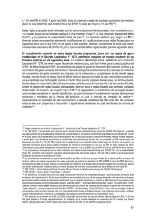 67
y 1,0% del PBI en 2026. A partir del 2026, entra en vigencia la regla de resultado económico de mediano
plazo (la cual determina que el déficit fiscal del SPNF no debe ser mayor a 1% del PBI133).
Estas reglas propuestas están alineadas con las recomendaciones internacionales, y son consistentes con:
i) el estado actual de las finanzas públicas a nivel mundial y local134; ii) una reducción gradual del déficit
fiscal135; y iii) preservar la sostenibilidad fiscal del país136. Es relevante destacar que, según el FMI137,
diversos países se encuentran planeando modificaciones y/o recalibraciones a sus reglas fiscales para los
siguientes años, por lo que Perú no es ajeno a este proceso. Además, actualmente se tiene una menor
incertidumbre asociada a la COVID-19, por lo que es factible definir reglas fiscales para los siguientes años.
El cumplimiento conjunto de estas reglas fiscales propuestas, junto con las reglas de gasto
establecidas en el Decreto Legislativo N° 1276, permitirán asegurar un manejo prudente de las
finanzas públicas en los siguientes años. En el Marco Macrofiscal actual, establecido por el Decreto
Legislativo N° 1276, se tienen reglas fiscales de mediano plazo que fijan límites para la deuda pública del
SPNF, el déficit fiscal del SPNF, al crecimiento del gasto no gasto no financiero del Gobierno General y al
crecimiento del gasto corriente del Gobierno General excluyendo mantenimiento. En particular, la limitación
del crecimiento del gasto corriente, en conjunto con la interacción y cumplimiento de las demás reglas
fiscales, permite limitar el sesgo hacia el déficit fiscal en épocas favorable de alto crecimiento económico,
ya que restringe que dicho gasto crezca al mismo ritmo que los ingresos fiscales (que, en dichas épocas,
tiende a tener un crecimiento alto). De esta manera, se tiene un control contracíclico de las cuentas fiscales,
similar al objetivo de reglas fiscales estructurales, pero en base a reglas fiscales que controlan variables
observables. Al respecto, de acuerdo con el FMI138, el seguimiento y cumplimiento de las reglas fiscales
estructurales representa un desafío significativo, ya que monitorear el cumplimiento requiere estimaciones
oportunas y confiables de la brecha del producto, el cual a menudo es complejo de realizar139,
especialmente en contextos de alta incertidumbre o elevada volatilidad del PBI. Ante ello, las variables
estructurales son propensas a frecuentes y significativas revisiones ex post resultantes de errores de
medición140.
133 Regla establecida en el literal b) del párrafo 6.1 del artículo 6 del Decreto Legislativo N° 1276.
134 En FMI (2022) – “Fiscal Rules and Fiscal Councils: Recent Trends and Performance during the COVID-19 Pandemic”, se señala
que desviaciones de la deuda pública respecto de su regla fiscal (o, en general, incrementos significativos) son difíciles de revertir
en el corto plazo. Ello considerando que la deuda pública es un stock que acumula, entre otros factores, déficits fiscales pasados,
y está sujeto a los resultados económicos y condiciones macroeconómicas futuras. Así, en promedio, el FMI muestra que una
desviación de entre 6 y 7% del PBI respecto de su regla fiscal no se revierte incluso hasta luego de 10 años. Al respecto, es
relevante mencionar que la deuda pública promedio del mundo se incrementó en 13,4 p.p. del PBI en 2021 respecto de 2019;
mientras que la de países emergentes se incrementó en cerca de 11 p.p. del PBI y la de Perú en 9,4 p.p. del PBI en dicho periodo.
135 La propuesta es consistente con un retiro ordenado del impulso fiscal realizado frente a la COVID-19 y con la sostenibilidad
fiscal. Así, se tendría una reducción suavizada para los siguientes años hasta llegar a 1,0% del PBI en 2026, lo que brinda mayor
factibilidad al proceso de consolidación fiscal.
136 La propuesta es consistente con que la deuda pública de Perú se ubicaría muy por debajo de la deuda pública promedio de
América Latina y de países emergentes, las cuales se prevén que estarán en alrededor de 70% del PBI al cierre de 2026. Asimismo,
la propuesta de regla de deuda pública es consistente con mantener a la deuda pública del país alejada de la mediana de países
que tienen calificaciones crediticias cerca al umbral de grado de inversión (cuya mediana es de alrededor de 60% del PBI).
137 FMI (2022) – “Fiscal Rules and Fiscal Councils: Recent Trends and Performance during the COVID-19 Pandemic”.
138 FMI (2018) – “How to Select Fiscal Rules – A Primer”.
139 De esta forma, la ventaja teórica de una regla estructural en términos de estabilidad del gasto y contraciclicidad se reduce ante
problemas de implementación. Existe una amplia literatura que señala que economías emergentes están más expuestas a choques
permanentes (sobre la tasa de crecimiento tendencial) que, a choques transitorios o cíclicos, a diferencia de lo que ocurre en las
economías avanzadas, tal como lo señalan Aguiar y Gopinath (2007) – “Emerging Market Business Cycles: The Cycle Is the Trend”.
Además, también existe amplia evidencia que demuestra que los precios de materias primas siguen un patrón de movimiento de
“paseo aleatorio”, como por ejemplo la de Hamilton (2009) – “Understanding Crude Oil Prices”, con lo cual es complejo extraer el
componente cíclico de dichos precios. Así, con todas estas restricciones de implementación, una regla estructural puede conllevar
costos de transparencia, coherencia y credibilidad para asegurar permanentemente la sostenibilidad fiscal.
140 Por ejemplo, en noviembre de 2008, la OCDE proyectaba para el cierre de ese año déficits estructurales de 0,9% y 1,6% del
PBI para España y Portugal, respectivamente. No obstante, en la revisión realizada en noviembre de 2011 señaló que dichos
déficits estructurales para el 2008 habían sido mayores (5,5% del PBI y 4,0% del PBI, respectivamente).
 