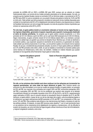 70
promedio de ¢US$/lb. 420 en 2022 a ¢US$/lb. 360 para 2025, aunque aún se ubicaría en niveles
históricamente altos y por encima de los niveles promedio alcanzados en la década pasada. Con ello, se
proyecta que los ingresos fiscales crezcan en promedio 2,6% en términos reales, y que alcancen el 20,7%
del PBI hacia 2025, lo cual es consistente con una presión tributaria del gobierno central de 15,8% del PBI
en dicho año. Cabe señalar que dicha proyección considera la maduración de las medidas dispuestas para
combatir el incumplimiento del IGV e IR, la digitalización del sistema tributario y las disposiciones en materia
de fiscalidad internacional, así como el pago del impuesto a la renta de proyectos mineros importantes que
entraron en operaciones entre 2014 y 2019.
Por otro lado, el gasto público tendrá un crecimiento ordenado en función de las reglas fiscales y
los ingresos disponibles, generando el espacio requerido para expandir el presupuesto destinado
al cierre de brechas prioritarias. Se proyecta que el gasto público crecería anualmente a un ritmo
promedio de S/ 9 mil millones a partir de 2023, con lo cual hacia 2025 alcanzaría los S/ 234 mil millones.
Según instrumentos, el gasto corriente crecerá S/ 5,0 mil millones desde 2023 y se orientará a proveer
servicios de calidad bajo una gestión que priorice la disciplina fiscal. Mientras que, el resto se destinará a
la inversión pública, cuya expansión apoyará el crecimiento de la economía y la generación de empleo.
Cabe señalar que dichas proyecciones no son fijas, y se encuentran sujetas a la evolución de los ingresos
fiscales. Es así que, considerando las previsiones actuales, se prevé un mayor gasto público por alrededor
de 0,7% del PBI promedio entre 2022 y 2025, el cual se traslada a incrementar la inversión pública para
cerrar brechas de infraestructura, entre otros. Así también, medidas en materia tributaria que puedan
aprobarse en los siguientes años financiarían mayor gasto en otras áreas.
Ingresos del gobierno general
(% del PBI)
Gasto no financiero del gobierno general
(% del PBI)
Fuente: BCRP, MEF y proyecciones MEF.
Por ello, en los próximos años también será clave continuar con los esfuerzos por incrementar los
ingresos permanentes, así como dotar de mayor eficiencia al gasto. Perú continúa siendo una
economía con alta informalidad y en la que los niveles de ingresos fiscales y el gasto público, en promedio
de 20% del PBI, son menores a los promedios de la región (29% del PBI), economías emergentes (28%
del PBI) y avanzadas (38% del PBI). Uno de los problemas que explican esta situación es el elevado
incumplimiento tributario en principales impuestos como IGV e IR (de 34,4% y de 54,2%, respectivamente
según estimados al 2020), que en conjunto reducen la recaudación fiscal en alrededor de 8,1% del PBI.
Asimismo, el gasto público, a pesar de ser uno de los más bajos de la región, sufre de problemas ligados a
la ineficiencia, que según estimaciones del BID ascienden a 2,5% del PBI144 (en comparación a Chile, que
es de 1,8% del PBI). Este problema resta eficacia a las intervenciones del Estado y encarece el costo de
las políticas públicas. Al respecto, el propio BID reconoce estos desafíos145, por lo cual recomienda hacer
un uso extensivo de los mecanismos de la digitalización de registros y transacciones, a fin de dificultar la
evasión de impuestos, así como de limitar las fugas de gasto; alinear incentivos en favor de la formalización;
y mejorar la legislación existente, entre otros.
144 Banco Interamericano de Desarrollo, 2018. “Mejor gasto para mejores vidas”.
145 BID (2022). “Informe macroeconómico de América Latina y El Caribe 2022. De la recuperación a la renovación”.
21,0 21,0
20,8 20,7 20,7
17,8
19,9 19,9
20,0
20,2
20,4
17
18
19
20
21
22
2018 2019 2020 2021 2022 2023 2024 2025
Actual
MMM (agosto 2021)
22,2
22,1
21,8
21,2
20,6
24,6
22,9
21,9
21,0
20,2
19,8
17
20
23
26
2018 2019 2020 2021 2022 2023 2024 2025
Actual
MMM (agosto 2021)
 