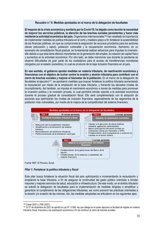 72
Recuadro n.º 6: Medidas aprobadas en el marco de la delegación de facultades
El impacto de la crisis económica y sanitaria por la Covid-19, ha dejado como lección la necesidad
de mejorar los servicios públicos, la atención de las brechas sociales persistentes y hacer más
resiliente la actividad económica del país. Organismos internacionales146 han resaltado la importancia
de implementar medidas de política tributaria en el corto y mediano plazo a fin fortalecer la sostenibilidad
de las finanzas públicas, sin que se comprometa la asignación de recursos prioritarios para los sectores
claves (educación y salud), población vulnerable y la recuperación económica. Asimismo, en un
escenario de consolidación fiscal gradual, es fundamental realizar esfuerzos para impulsar la inversión;
ello debido a que esta tiene efectos importantes en la generación del empleo, la creación de capital físico
y aumentos en la actividad económica. Por otro lado, se debe mencionar que durante la pandemia se
observó dificultades de gran parte de los ciudadanos para el acceso de transferencias monetarias
otorgados por el estado (subsidios), lo cual es producto de la baja inclusión financiera en el país.
En ese sentido, el gobierno aprobó medidas en materia tributaria, de reactivación económica y
financieras con el objetivo de luchar contra la evasión y elusión tributaria para contribuir con el
cierre de brechas sociales y mejorar el bienestar de la población. En el marco de la delegación de
facultades al ejecutivo147, se aprobaron medidas que buscan fortalecer la política tributaria aumentando
la recaudación por medio de la ampliación de la base tributaria, y frenando los elevados niveles de
incumplimiento. Así también, se impulsa el crecimiento económico a través de medidas para promover
la inversión pública y la inversión privada, lo cual permitirá brindar soporte a la actividad económica
durante el proceso gradual de consolidación fiscal. Ello será complementado con la adopción de
acciones que optimizarán los niveles de inclusión financiera, especialmente de los segmentos de la
población más vulnerables, por medio de la mejora de la competitividad del sistema financiero.
Fuente: MEF, El Peruano, Sunat.
Pilar 1: Fortalecer la política tributaria y fiscal
Este pilar busca fortalecer la situación fiscal del país optimizando e incrementando la recaudación y
ampliando la base tributaria, a fin de asegurar la continuidad del gasto público orientado a brindar
mayores y mejores servicios de salud, educación e infraestructura. De este modo, en el ámbito tributario
se solicitó la delegación de facultades para la implementación de medidas dirigidas a simplificar y
garantizar el cumplimiento de las obligaciones tributarias, así como prevenir las prácticas orientadas a
la elusión y/o evasión de las mismas. Así, las medidas adoptadas se articularon en los siguientes ejes:
146 Cepal (2021) y FMI (2021).
147 El 27 de diciembre de 2021 se aprobó la Ley N° 31380, ley que delega en el poder ejecutivo la facultad de legislar en materia
tributaria, fiscal, financiera y de reactivación económica a fin de contribuir al cierre de brechas sociales.
▪ Impulso a la ejecución de obras públicas
mediante agilización administrativa.
▪ Mayor participación del sector privado en
inversiones (obras por impuestos y APP).
▪ Fortalecimiento de la transparencia y rendición de
cuentas en el sector público.
Medidas aprobadas en el marco de la delegación de facultades
Fortalecer la política tributaria y fiscal
▪ Fortalecimiento de la gobernanza del Banco de la
Nación.
▪ Fortalecimineto de la solvencia y estabilidad del
sistema financiero.
▪ Reducción del incumplimiento tributario.
▪ Simplificación y armonización del sistema
tributario.
▪ Racionalización de beneficios tributarios.
▪ Perfeccionamiento de la tributación municipal.
Mejorar la competitividad del sistema
financiero
Pilar 1 23 normas aprobadas
Pilar 3 2 normas aprobadas
Impulsar la reactivación económica
Pilar 2 4 normas aprobadas
 