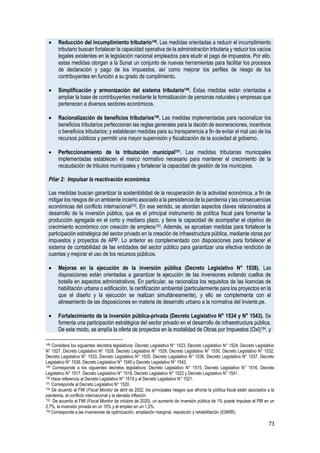 73
• Reducción del incumplimiento tributario148. Las medidas orientadas a reducir el incumplimiento
tributario buscan fortalecer la capacidad operativa de la administración tributaria y reducir los vacíos
legales existentes en la legislación nacional empleados para eludir el pago de impuestos. Por ello,
estas medidas otorgan a la Sunat un conjunto de nuevas herramientas para facilitar los procesos
de declaración y pago de los impuestos, así como mejorar los perfiles de riesgo de los
contribuyentes en función a su grado de cumplimiento.
• Simplificación y armonización del sistema tributario149. Estas medidas están orientadas a
ampliar la base de contribuyentes mediante la formalización de personas naturales y empresas que
pertenecen a diversos sectores económicos.
• Racionalización de beneficios tributarios150. Las medidas implementadas para racionalizar los
beneficios tributarios perfeccionan las reglas generales para la dación de exoneraciones, incentivos
o beneficios tributarios; y establecen medidas para su transparencia a fin de evitar el mal uso de los
recursos públicos y permitir una mayor supervisión y fiscalización de la sociedad al gobierno.
• Perfeccionamiento de la tributación municipal151. Las medidas tributarias municipales
implementadas establecen el marco normativo necesario para mantener el crecimiento de la
recaudación de tributos municipales y fortalecer la capacidad de gestión de los municipios.
Pilar 2: Impulsar la reactivación económica
Las medidas buscan garantizar la sostenibilidad de la recuperación de la actividad económica, a fin de
mitigar los riesgos de un ambiente incierto asociado a la persistencia de la pandemia y las consecuencias
económicas del conflicto internacional152. En ese sentido, se abordan aspectos claves relacionados al
desarrollo de la inversión pública, que es el principal instrumento de política fiscal para fomentar la
producción agregada en el corto y mediano plazo, y tiene la capacidad de acompañar el objetivo de
crecimiento económico con creación de empleos153. Además, se aprueban medidas para fortalecer la
participación estratégica del sector privado en la creación de infraestructura pública, mediante obras por
impuestos y proyectos de APP. Lo anterior es complementado con disposiciones para fortalecer el
sistema de contabilidad de las entidades del sector público para garantizar una efectiva rendición de
cuentas y mejorar el uso de los recursos públicos.
• Mejoras en la ejecución de la inversión pública (Decreto Legislativo N° 1538). Las
disposiciones están orientadas a garantizar la ejecución de las inversiones evitando cuellos de
botella en aspectos administrativos. En particular, se racionaliza los requisitos de las licencias de
habilitación urbana o edificación, la certificación ambiental (particularmente para los proyectos en la
que el diseño y la ejecución se realizan simultáneamente), y ello se complementa con el
alineamiento de las disposiciones en materia de desarrollo urbano a la normativa del Invierte.pe.
• Fortalecimiento de la inversión pública-privada (Decreto Legislativo N° 1534 y N° 1543). Se
fomenta una participación estratégica del sector privado en el desarrollo de infraestructura pública.
De este modo, se amplía la oferta de proyectos en la modalidad de Obras por Impuestos (OxI)154, y
148 Considera los siguientes decretos legislativos: Decreto Legislativo N° 1523, Decreto Legislativo N° 1524, Decreto Legislativo
N° 1527, Decreto Legislativo N° 1528, Decreto Legislativo N° 1529, Decreto Legislativo N° 1530, Decreto Legislativo N° 1532,
Decreto Legislativo N° 1533, Decreto Legislativo N° 1535, Decreto Legislativo N° 1536, Decreto Legislativo N° 1537, Decreto
Legislativo N° 1539, Decreto Legislativo N° 1540 y Decreto Legislativo N° 1542.
149 Corresponde a los siguientes decretos legislativos: Decreto Legislativo N° 1515, Decreto Legislativo N° 1516, Decreto
Legislativo N° 1517, Decreto Legislativo N° 1518, Decreto Legislativo N° 1522 y Decreto Legislativo N° 1541.
150 Hace referencia al Decreto Legislativo N° 1519 y el Decreto Legislativo N° 1521.
151 Corresponde al Decreto Legislativo N° 1520.
152 De acuerdo al FMI (Fiscal Monitor de abril de 2022, los principales riesgos que afronta la política fiscal están asociados a la
pandemia, el conflicto internacional y la elevada inflación.
153 De acuerdo al FMI (Fiscal Monitor de octubre de 2020), un aumento de inversión pública de 1% puede impulsar el PBI en un
2,7%, la inversión privada en un 10% y el empleo en un 1,2%.
154 Corresponde a las inversiones de optimización, ampliación marginal, reposición y rehabilitación (IOARR).
 