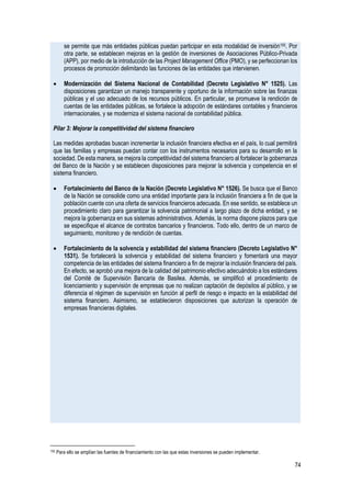 74
se permite que más entidades públicas puedan participar en esta modalidad de inversión155. Por
otra parte, se establecen mejoras en la gestión de inversiones de Asociaciones Público-Privada
(APP), por medio de la introducción de las Project Management Office (PMO), y se perfeccionan los
procesos de promoción delimitando las funciones de las entidades que intervienen.
• Modernización del Sistema Nacional de Contabilidad (Decreto Legislativo N° 1525). Las
disposiciones garantizan un manejo transparente y oportuno de la información sobre las finanzas
públicas y el uso adecuado de los recursos públicos. En particular, se promueve la rendición de
cuentas de las entidades públicas, se fortalece la adopción de estándares contables y financieros
internacionales, y se moderniza el sistema nacional de contabilidad pública.
Pilar 3: Mejorar la competitividad del sistema financiero
Las medidas aprobadas buscan incrementar la inclusión financiera efectiva en el país, lo cual permitirá
que las familias y empresas puedan contar con los instrumentos necesarios para su desarrollo en la
sociedad. De esta manera, se mejora la competitividad del sistema financiero al fortalecer la gobernanza
del Banco de la Nación y se establecen disposiciones para mejorar la solvencia y competencia en el
sistema financiero.
• Fortalecimiento del Banco de la Nación (Decreto Legislativo N° 1526). Se busca que el Banco
de la Nación se consolide como una entidad importante para la inclusión financiera a fin de que la
población cuente con una oferta de servicios financieros adecuada. En ese sentido, se establece un
procedimiento claro para garantizar la solvencia patrimonial a largo plazo de dicha entidad, y se
mejora la gobernanza en sus sistemas administrativos. Además, la norma dispone plazos para que
se especifique el alcance de contratos bancarios y financieros. Todo ello, dentro de un marco de
seguimiento, monitoreo y de rendición de cuentas.
• Fortalecimiento de la solvencia y estabilidad del sistema financiero (Decreto Legislativo N°
1531). Se fortalecerá la solvencia y estabilidad del sistema financiero y fomentará una mayor
competencia de las entidades del sistema financiero a fin de mejorar la inclusión financiera del país.
En efecto, se aprobó una mejora de la calidad del patrimonio efectivo adecuándolo a los estándares
del Comité de Supervisión Bancaria de Basilea. Además, se simplificó el procedimiento de
licenciamiento y supervisión de empresas que no realizan captación de depósitos al público, y se
diferencia el régimen de supervisión en función al perfil de riesgo e impacto en la estabilidad del
sistema financiero. Asimismo, se establecieron disposiciones que autorizan la operación de
empresas financieras digitales.
155 Para ello se amplían las fuentes de financiamiento con las que estas inversiones se pueden implementar.
 