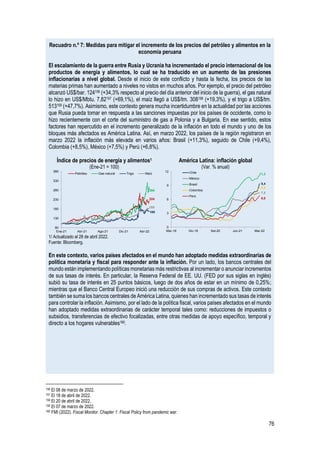 76
Recuadro n.º 7: Medidas para mitigar el incremento de los precios del petróleo y alimentos en la
economía peruana
El escalamiento de la guerra entre Rusia y Ucrania ha incrementado el precio internacional de los
productos de energía y alimentos, lo cual se ha traducido en un aumento de las presiones
inflacionarias a nivel global. Desde el inicio de este conflicto y hasta la fecha, los precios de las
materias primas han aumentado a niveles no vistos en muchos años. Por ejemplo, el precio del petróleo
alcanzó US$/bar. 124156 (+34,3% respecto al precio del día anterior del inicio de la guerra), el gas natural
lo hizo en US$/Mbtu. 7,82157 (+69,1%), el maíz llegó a US$/tm. 308158 (+19,3%), y el trigo a US$/tm.
513159 (+47,7%). Asimismo, este contexto genera mucha incertidumbre en la actualidad por las acciones
que Rusia pueda tomar en respuesta a las sanciones impuestas por los países de occidente, como lo
hizo recientemente con el corte del suministro de gas a Polonia y a Bulgaria. En ese sentido, estos
factores han repercutido en el incremento generalizado de la inflación en todo el mundo y uno de los
bloques más afectados es América Latina. Así, en marzo 2022, los países de la región registraron en
marzo 2022 la inflación más elevada en varios años: Brasil (+11,3%), seguido de Chile (+9,4%),
Colombia (+8,5%), México (+7,5%) y Perú (+6,8%).
Índice de precios de energía y alimentos1
(Ene-21 = 100)
América Latina: inflación global
(Var. % anual)
1/ Actualizado al 28 de abril 2022.
Fuente: Bloomberg.
En este contexto, varios países afectados en el mundo han adoptado medidas extraordinarias de
política monetaria y fiscal para responder ante la inflación. Por un lado, los bancos centrales del
mundo están implementando políticas monetarias más restrictivas al incrementar o anunciar incrementos
de sus tasas de interés. En particular, la Reserva Federal de EE. UU. (FED por sus siglas en inglés)
subió su tasa de interés en 25 puntos básicos, luego de dos años de estar en un mínimo de 0,25%;
mientras que el Banco Central Europeo inició una reducción de sus compras de activos. Este contexto
también se suma los bancos centrales de América Latina, quienes han incrementado sus tasas de interés
para controlar la inflación. Asimismo, por el lado de la política fiscal, varios países afectados en el mundo
han adoptado medidas extraordinarias de carácter temporal tales como: reducciones de impuestos o
subsidios, transferencias de efectivo focalizadas, entre otras medidas de apoyo específico, temporal y
directo a los hogares vulnerables160.
156 El 08 de marzo de 2022.
157 El 18 de abril de 2022.
158 El 20 de abril de 2022.
159 El 07 de marzo de 2022.
160 FMI (2022). Fiscal Monitor. Chapter 1: Fiscal Policy from pandemic war.
224
284
169
185
80
130
180
230
280
330
380
Ene-21 Abr-21 Ago-21 Dic-21 Abr-22
Petróleo Gas natural Trigo Maíz
9,4
7,5
11,3
8,5
6,8
0
3
6
9
12
Mar-19 Dic-19 Set-20 Jun-21 Mar-22
Chile
México
Brasil
Colombia
Perú
 