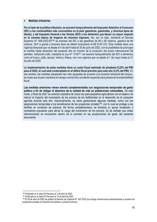 78
• Medidas tributarias
Por el lado de la política tributaria, se exoneró temporalmente del Impuesto Selectivo al Consumo
(ISC) a los combustibles más consumidos en el país (gasolinas, gasoholes, y diversos tipos de
diésel), y del Impuesto General a las Ventas (IGV) a los alimentos que tienen un mayor impacto
en la canasta básica de hogares de menores ingresos. Así, por un lado, mediante el Decreto
Supremo N° 068-2022-EF166 se exonera del ISC a las gasolinas de 84 y 90 octanos, gasohol de 84
octanos, GLP a granel y diversos tipos de diésel (incluyendo el B5 S-50 UV). Esta medida tiene una
vigencia temporal que va desde el 4 de abril hasta el 30 de junio de 2022, con la posibilidad de prorrogar
la medida hasta diciembre del presente año en función de la evolución del precio internacional del
petróleo. Adicional a ello, mediante la Ley N° 3145167, se exoneró temporalmente del IGV a alimentos
como el huevo, pollo, azúcar, harina y fideos, con una vigencia que va desde el 1 de mayo hasta el 31
de julio de 2022.
La implementación de estas medidas tiene un costo fiscal estimado de alrededor 0,22% del PBI
para el 2022, el cual está contemplado en el déficit fiscal previsto para este año (2,5% del PBI). En
ese sentido, las medidas adoptadas han sido ajustadas de acuerdo a la duración temporal del choque,
de modo que el país mantiene el manejo contracíclico prudente requerido para preservar la sostenibilidad
fiscal.
Las medidas anteriores vienen siendo complementadas con asignaciones temporales de gasto
público a fin de mitigar el deterioro de la calidad de vida en poblaciones vulnerables. De este
modo, a fines de 2021 se autorizó subsidios de única vez para pequeños agricultores con el objetivo de
reducir el impacto del incremento de los precios de los fertilizantes en el desarrollo de la campaña
agrícola durante este año. Adicionalmente, se viene gestionando algunas medidas, como son las
asignaciones temporales a los beneficiarios de los programas sociales168, con lo cual se protege a las
familias en condición de pobreza. De forma complementaria, se brindará un apoyo focalizado a
comedores populares para aliviar la carga del incremento de los precios. Es de señalar que estas
intervenciones se encuentran dentro de lo previsto en las proyecciones de gasto del presente
documento.
166 Publicado en el diario El Peruano el 3 de abril de 2022.
167 Publicada en el diario El Peruano el 14 de abril de 2022.
168 El 28 de abril de 2022 se publicó el Decreto de Urgencia N° 007-2022 que otorga subvenciones extraordinarias a usuarios de
programas sociales en situación de pobreza o pobreza extrema.
 