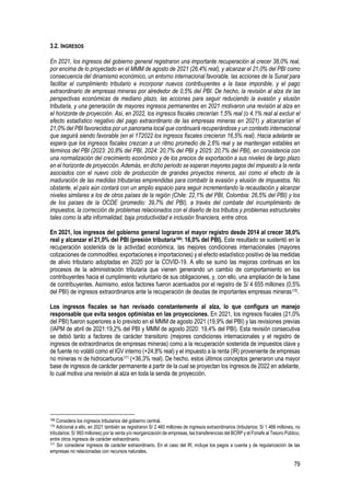 79
3.2. INGRESOS
En 2021, los ingresos del gobierno general registraron una importante recuperación al crecer 38,0% real,
por encima de lo proyectado en el MMM de agosto de 2021 (26,4% real), y alcanzar el 21,0% del PBI como
consecuencia del dinamismo económico, un entorno internacional favorable, las acciones de la Sunat para
facilitar el cumplimiento tributario e incorporar nuevos contribuyentes a la base imponible, y el pago
extraordinario de empresas mineras por alrededor de 0,5% del PBI. De hecho, la revisión al alza de las
perspectivas económicas de mediano plazo, las acciones para seguir reduciendo la evasión y elusión
tributaria, y una generación de mayores ingresos permanentes en 2021 motivaron una revisión al alza en
el horizonte de proyección. Así, en 2022, los ingresos fiscales crecerían 1,5% real (o 4,1% real al excluir el
efecto estadístico negativo del pago extraordinario de las empresas mineras en 2021) y alcanzarían el
21,0% del PBI favorecidos por un panorama local que continuará recuperándose y un contexto internacional
que seguirá siendo favorable (en el 1T2022 los ingresos fiscales crecieron 16,5% real). Hacia adelante se
espera que los ingresos fiscales crezcan a un ritmo promedio de 2,6% real y se mantengan estables en
términos del PBI (2023: 20,8% del PBI, 2024: 20,7% del PBI y 2025: 20,7% del PBI), en consistencia con
una normalización del crecimiento económico y de los precios de exportación a sus niveles de largo plazo
en el horizonte de proyección. Además, en dicho periodo se esperan mayores pagos del impuesto a la renta
asociados con el nuevo ciclo de producción de grandes proyectos mineros, así como el efecto de la
maduración de las medidas tributarias emprendidas para combatir la evasión y elusión de impuestos. No
obstante, el país aún contará con un amplio espacio para seguir incrementando la recaudación y alcanzar
niveles similares a los de otros países de la región (Chile: 22,1% del PBI, Colombia: 26,5% del PBI) y los
de los países de la OCDE (promedio: 39,7% del PBI), a través del combate del incumplimiento de
impuestos, la corrección de problemas relacionados con el diseño de los tributos y problemas estructurales
tales como la alta informalidad, baja productividad e inclusión financiera, entre otros.
En 2021, los ingresos del gobierno general lograron el mayor registro desde 2014 al crecer 38,0%
real y alcanzar el 21,0% del PBI (presión tributaria169: 16,0% del PBI). Este resultado se sustentó en la
recuperación sostenida de la actividad económica, las mejores condiciones internacionales (mayores
cotizaciones de commodities, exportaciones e importaciones) y el efecto estadístico positivo de las medidas
de alivio tributario adoptadas en 2020 por la COVID-19. A ello se sumó las mejoras continuas en los
procesos de la administración tributaria que vienen generando un cambio de comportamiento en los
contribuyentes hacia el cumplimiento voluntario de sus obligaciones, y, con ello, una ampliación de la base
de contribuyentes. Asimismo, estos factores fueron acentuados por el registro de S/ 4 655 millones (0,5%
del PBI) de ingresos extraordinarios ante la recuperación de deudas de importantes empresas mineras170.
Los ingresos fiscales se han revisado constantemente al alza, lo que configura un manejo
responsable que evita sesgos optimistas en las proyecciones. En 2021, los ingresos fiscales (21,0%
del PBI) fueron superiores a lo previsto en el MMM de agosto 2021 (19,9% del PBI) y las revisiones previas
(IAPM de abril de 2021:19,2% del PBI y MMM de agosto 2020: 19,4% del PBI). Esta revisión consecutiva
se debió tanto a factores de carácter transitorio (mejores condiciones internacionales y el registro de
ingresos de extraordinarios de empresas mineras) como a la recuperación sostenida de impuestos clave y
de fuente no volátil como el IGV interno (+24,8% real) y el impuesto a la renta (IR) proveniente de empresas
no mineras ni de hidrocarburos171 (+36,3% real). De hecho, estos últimos conceptos generaron una mayor
base de ingresos de carácter permanente a partir de la cual se proyectan los ingresos de 2022 en adelante,
lo cual motiva una revisión al alza en toda la senda de proyección.
169 Considera los ingresos tributarios del gobierno central.
170 Adicional a ello, en 2021 también se registraron S/ 2 460 millones de ingresos extraordinarios (tributarios: S/ 1 466 millones, no
tributarios: S/ 993 millones) por la venta y/o reorganización de empresas, las transferencias del BCRP y el Fonafe al Tesoro Público,
entre otros ingresos de carácter extraordinario.
171 Sin considerar ingresos de carácter extraordinario. En el caso del IR, incluye los pagos a cuenta y de regularización de las
empresas no relacionadas con recursos naturales.
 