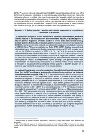 83
EBITDA176) generaría una mayor recaudación a partir de 2022 y alcanzaría su efecto potencial hacia el final
del horizonte de proyección. No obstante, se pudo notar que sigue existiendo un margen para implementar
medidas que refuercen el combate a los mecanismos que permiten la evasión y elusión de impuestos, y
contribuyan a la progresividad del sistema tributario. En este sentido, mediante la delegación de facultades
otorgadas hacia finales de 2021 se aprobaron medidas cuyos ejes de acción se centraron en: la reducción
del incumplimiento tributario, la simplificación y armonización del sistema tributario, el perfeccionamiento
de la tributación municipal, y la racionalización de beneficios tributarios (ver Recuadro n.º 8).
Recuadro n.º 8: Medidas de política y administración tributaria para combatir el incumplimiento
e incrementar la recaudación
Los bajos niveles de ingresos fiscales mantenidos en los últimos 20 años han sido, entre otros
factores, producto de los elevados niveles de incumplimiento tributario, lo que ha requerido la
adopción continua de políticas orientadas a reducir la evasión en las transacciones locales y
combatir la elusión de impuestos. Entre 2000 y 2020, la recaudación fiscal de Perú como porcentaje
del PBI (20,1% en promedio) se ha mantenido por debajo de la recaudación promedio de los países de
la OCDE (39,5% del PBI) y de América Latina y el Caribe (27,3% del PBI). Esta baja recaudación está
relacionada en mayor medida con los elevados niveles incumplimiento del IGV e IR, los cuales tras la
crisis por la COVID-19 ascendieron en 2020 a 38,1% y 54,2% de la recaudación potencial,
respectivamente (las tasas más altas de los últimos 10 años). Por ello, en 2017 se adoptaron un conjunto
de medidas que buscan asegurar el cumplimiento voluntario de las obligaciones tributarias a través de
una política tributaria que impulse un sistema transparente que aplique tratamientos diferenciados a los
contribuyentes en función a su comportamiento y grado de riesgo. Estas políticas vienen siendo
complementadas con otras medidas y modificaciones en la normativa tributaria peruana contenidas en
la delegación de facultades legislativas otorgadas al Poder Ejecutivo en diciembre de 2021, con el
objetivo de seguir impulsando la recuperación de los recursos públicos.
Las medidas tributarias para mejorar la recaudación y el cumplimiento tributario implementadas
desde fines de 2017 contribuyeron a detener el crecimiento ininterrumpido de los niveles de
incumplimiento observado entre 2014 y 2017. El plan de transformación digital; la incorporación de
medidas antielusivas de la OCDE a la legislación tributaria peruana; la alineación de las tasas del ISC a
externalidades negativas; la sustitución de beneficios tributarios por inversión pública; entre otras
medidas, permitieron que en 2019 los ingresos fiscales alcanzaran el 19,8% del PBI, en 1,6 puntos
porcentuales del PBI por encima a lo registrado en 2017 (18,2% del PBI), y se logre reducir los niveles
de algunos indicadores de incumplimiento. Por ejemplo, el incumplimiento del IGV pasó de 37,1% de la
recaudación potencial en 2017 a 34,4% de la recaudación potencial en 2019; mientras que, la tasa de
morosidad en la recaudación del IR de tercera categoría e IGV177 disminuyó en 0,8 puntos porcentuales.
Entre 2020 y 2021, las medidas anteriormente mencionadas permitieron que la administración tributaria
brinde diversas facilidades y servicios a los contribuyentes (basados en la tecnología) para el
cumplimiento voluntario de sus obligaciones y continúe mejorando su capacidad para detectar el
incumplimiento tributario mediante el rediseño de los instrumentos de control preventivos. Así en 2021,
la tasa de morosidad se redujo a la mitad y pasó de 18,0% en 2015 a 9,9% en 2021 (el nivel más bajo
de la historia) y la recuperación del stock de deuda fue ocho veces más (S/ 6 645 millones) a lo
recuperado durante todo el año 2015 (S/ 820 millones), lo que contribuyó a que los ingresos del gobierno
general alcancen el 21,0% del PBI en 2021, el nivel más alto desde 2014 (22,4% del PBI).
176 Beneficios antes de intereses, impuestos, depreciación y amortización (Earnings before interest, taxes, depreciation and
amortization).
177 Mide el monto dejado de pagar por los contribuyentes, respecto del monto declarado. Refleja la mejora en el nivel de pago
voluntario de los contribuyentes, así como la efectividad de las acciones de la Sunat para obtener el pago en el menor tiempo
posible.
 