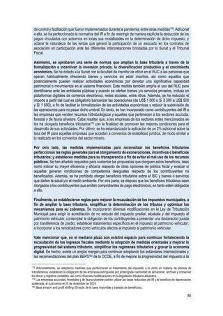 85
de control y facilitación que fueron implementados durante la pandemia; entre otras medidas178. Adicional
a ello, se ha perfeccionado la normativa del IR a fin de restringir de manera explícita la deducción de los
pagos vinculados con sobornos en todas sus modalidades en la determinación de dicho impuesto; y
aclarar la naturaleza de las rentas que genera la participación de un asociado en los contratos de
asociación en participación ante las diferentes interpretaciones brindadas por la Sunat y el Tribunal
Fiscal.
Asimismo, se aprobaron una serie de normas que amplían la base tributaria a través de la
formalización e incentivan la inversión privada, la diversificación productiva y el crecimiento
económico. Se ha dotado a la Sunat con la facultad de inscribir de oficio en el RUC a las personas que
operan habitualmente ofreciendo bienes y servicios sin estar inscritos, así como aquellos que
potencialmente pueden realizar actividades económicas por denotar una significativa capacidad
patrimonial o movimientos en el sistema financiero. Esta medida también amplía el uso del RUC para
identificarse ante las entidades públicas y cuando se oferten bienes y/o servicios privados, incluso en
plataformas digitales de comercio electrónico, redes sociales, entre otros. Además, se ha reducido el
importe a partir del cual es obligatorio bancarizar las operaciones (de US$ 1 000 o S/ 3 500 a US$ 500
y S/ 1 500), a fin de facilitar la formalización de las actividades económicas y reducir la subdivisión de
las operaciones para no pasar dicho umbral. En tanto, se han incorporado como contribuyentes del IR a
las empresas que venden recursos hidrobiológicos y aquellas que pertenecen a los sectores acuícola,
forestal y de fauna silvestre. Cabe resaltar que, a las empresas de los sectores antes mencionados se
les ha otorgado beneficios tributarios179 con la finalidad de promover las mejores condiciones para el
desarrollo de sus actividades. Por último, se ha estandarizado la aplicación de un 2% adicional sobre la
tasa del IR para aquellas empresas que accedan a convenios de estabilidad jurídica, de modo similar a
lo realizado en los convenios del sector minero.
Por otro lado, las medidas implementadas para racionalizar los beneficios tributarios
perfeccionan las reglas generales para el otorgamiento de exoneraciones, incentivos o beneficios
tributarios; y establecen medidas para su transparencia a fin de evitar el mal uso de los recursos
públicos. Se han añadido requisitos para sustentar las propuestas que otorguen estos beneficios, tales
como indicar su mayor eficiencia y eficacia respecto de otras opciones de política fiscal y evaluar si
aquellas generan condiciones de competencia desiguales respecto de los contribuyentes no
beneficiados. Además, se ha prohibido otorgar beneficios tributarios sobre el ISC y bienes o servicios
que dañen la salud y/o el medio ambiente. Por otra parte, se dispuso que los beneficios tributarios sean
otorgados a los contribuyentes que emitan comprobantes de pago electrónicos, en tanto estén obligados
a ello.
Finalmente, se establecieron reglas para mejorar la recaudación de los impuestos municipales, a
fin de ampliar la base tributaria, simplificar la determinación de los tributos y optimizar los
mecanismos para su cobranza. Se incorporaron diversas modificaciones en la Ley de Tributación
Municipal para exigir la acreditación de no adeudo del impuesto predial, alcabala y del impuesto al
patrimonio vehicular; contemplar la obligación de los contribuyentes a presentar una declaración jurada
por transferencia de predio; establecer tratamientos específicos en el impuesto al patrimonio vehicular;
e incorporar a los remolcadores como vehículos afectos al impuesto al patrimonio vehicular.
Vale mencionar que, en el mediano plazo aún existirá espacio para continuar fortaleciendo la
recaudación de los ingresos fiscales mediante la adopción de medidas orientadas a mejorar la
progresividad del sistema tributario, simplificar los regímenes tributarios y gravar la economía
digital. De hecho, existe un amplio margen para continuar adoptando los estándares internacionales y
las recomendaciones del plan BEPS180 de la OCDE, a fin de mejorar la progresividad del impuesto a la
178 Adicionalmente, se adoptaron medidas que perfeccionan el tratamiento del impuesto a la renta en materia de precios de
transferencia; establecen la obligación de las empresas extinguidas por prolongada inactividad de almacenar, archivar y conservar
los libros y registros contables; así como diversas modificaciones en la legislación tributaria aduanera.
179 Las empresas acuícolas, forestales y de fauna silvestre podrán utilizar las tasas reducidas del IR y el beneficio de depreciación
acelerada, el cual vence el 25 de diciembre de 2025.
180 Base erosion and profit shifting (Erosión de la base imponible y traslado de beneficios).
 