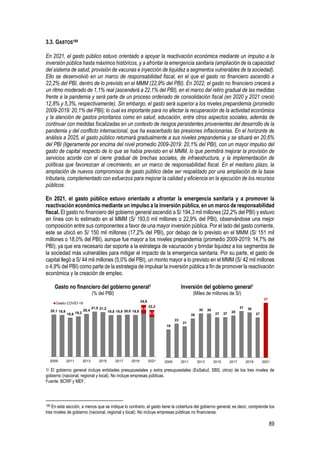 89
3.3. GASTOS189
En 2021, el gasto público estuvo orientado a apoyar la reactivación económica mediante un impulso a la
inversión pública hasta máximos históricos, y a afrontar la emergencia sanitaria (ampliación de la capacidad
del sistema de salud, provisión de vacunas e inyección de liquidez a segmentos vulnerables de la sociedad).
Ello se desenvolvió en un marco de responsabilidad fiscal, en el que el gasto no financiero ascendió a
22,2% del PBI, dentro de lo previsto en el MMM (22,9% del PBI). En 2022, el gasto no financiero crecerá a
un ritmo moderado de 1,1% real (ascenderá a 22,1% del PBI), en el marco del retiro gradual de las medidas
frente a la pandemia y será parte de un proceso ordenado de consolidación fiscal (en 2020 y 2021 creció
12,8% y 5,3%, respectivamente). Sin embargo, el gasto será superior a los niveles prepandemia (promedio
2009-2019: 20,1% del PBI); lo cual es importante para no afectar la recuperación de la actividad económica
y la atención de gastos prioritarios como en salud, educación, entre otros aspectos sociales, además de
continuar con medidas focalizadas en un contexto de riesgos persistentes provenientes del desarrollo de la
pandemia y del conflicto internacional, que ha exacerbado las presiones inflacionarias. En el horizonte de
análisis a 2025, el gasto público retornará gradualmente a sus niveles prepandemia y se situará en 20,6%
del PBI (ligeramente por encima del nivel promedio 2009-2019: 20,1% del PBI), con un mayor impulso del
gasto de capital respecto de lo que se había previsto en el MMM, lo que permitirá mejorar la provisión de
servicios acorde con el cierre gradual de brechas sociales, de infraestructura, y la implementación de
políticas que favorezcan al crecimiento, en un marco de responsabilidad fiscal. En el mediano plazo, la
ampliación de nuevos compromisos de gasto público debe ser respaldado por una ampliación de la base
tributaria, complementado con esfuerzos para mejorar la calidad y eficiencia en la ejecución de los recursos
públicos.
En 2021, el gasto público estuvo orientado a afrontar la emergencia sanitaria y a promover la
reactivación económica mediante un impulso a la inversión pública, en un marco de responsabilidad
fiscal. El gasto no financiero del gobierno general ascendió a S/ 194,3 mil millones (22,2% del PBI) y estuvo
en línea con lo estimado en el MMM (S/ 193,0 mil millones o 22,9% del PBI), observándose una mejor
composición entre sus componentes a favor de una mayor inversión pública. Por el lado del gasto corriente,
este se ubicó en S/ 150 mil millones (17,2% del PBI), por debajo de lo previsto en el MMM (S/ 151 mil
millones o 18,0% del PBI), aunque fue mayor a los niveles prepandemia (promedio 2009-2019: 14,7% del
PBI); ya que era necesario dar soporte a la estrategia de vacunación y brindar liquidez a los segmentos de
la sociedad más vulnerables para mitigar el impacto de la emergencia sanitaria. Por su parte, el gasto de
capital llegó a S/ 44 mil millones (5,0% del PBI), un monto mayor a lo previsto en el MMM (S/ 42 mil millones
o 4,9% del PBI) como parte de la estrategia de impulsar la inversión pública a fin de promover la reactivación
económica y la creación de empleo.
Gasto no financiero del gobierno general1
(% del PBI)
Inversión del gobierno general1
(Miles de millones de S/)
1/ El gobierno general incluye entidades presupuestales y extra presupuestales (EsSalud, SBS, otros) de los tres niveles de
gobierno (nacional, regional y local). No incluye empresas públicas.
Fuente: BCRP y MEF.
189 En esta sección, a menos que se indique lo contrario, el gasto tiene la cobertura del gobierno general; es decir, comprende los
tres niveles de gobierno (nacional, regional y local). No incluye empresas públicas no financieras.
4,0
3,2
20,1 19,9
18,6 19,2
20,4
21,5 21,2
19,8 19,9 20,0 19,9
24,6
22,2
2009 2011 2013 2015 2017 2019 2021
Gasto COVID-19
19
23
21
26
30 30
27 27 28
31 30
27
37
2009 2011 2013 2015 2017 2019 2021
 