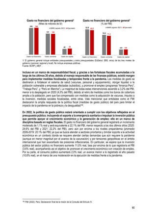 90
Gasto no financiero del gobierno general1
(Miles de millones de S/)
Gasto no financiero del gobierno general1
(% del PBI)
1/ El gobierno general incluye entidades presupuestales y extra presupuestales (EsSalud, SBS, otros) de los tres niveles de
gobierno (nacional, regional y local). No incluye empresas públicas.
Fuente: BCRP y MEF.
Incluso en un marco de responsabilidad fiscal, y gracias a las fortalezas fiscales acumuladas a lo
largo de los últimos 20 años, debido al manejo responsable de las finanzas públicas, existió margen
para implementar medidas focalizadas y temporales frente a la pandemia. Las medidas de gasto se
destinaron a fortalecer el sistema de salud (vacunas, personal y equipamiento), otorgar liquidez a la
población vulnerable y empresas afectadas (subsidios), y promover el empleo (programas “Arranca Perú”,
“Trabaja Perú”, y “Perú en Marcha”). La magnitud de todas estas intervenciones ascendió a 3,2% del PBI,
menor a lo desplegado en 2020 (4,0% del PBI), debido al retiro de medidas como los bonos de cobertura
amplia a la población, pero que fue compensado con medidas como la adquisición de vacunas, impulso a
la inversión, medidas sociales focalizadas, entre otras. Vale mencionar que entidades como el FMI
destacaron la amplia respuesta de la política fiscal (medidas de gasto público) del país para limitar el
impacto de la pandemia en la pobreza y la desigualdad190.
En 2022, la política de gasto público estará orientada a cumplir con los objetivos reflejados en el
presupuesto público, incluyendo el soporte a la emergencia sanitaria e impulsar la inversión pública
que permita apoyar al crecimiento económico y la generación de empleo; ello en un marco de
disciplina basado en reglas fiscales. El gasto no financiero del gobierno general registrará un incremento
moderado de 1,1% real y será equivalente a 22,1% del PBI, menor respecto a los dos últimos años (2020:
24,6% del PBI y 2021: 22,2% del PBI), pero aún por encima a los niveles prepandemia (promedio
2009-2019: 20,1% del PBI) ya que se busca atender a sectores prioritarios y brindar soporte a la actividad
económica en un contexto donde se requiere atender ciertas demandas que aún requiere la pandemia
(aunque en menor magnitud por el avance de la vacunación) y por tensiones geopolíticas en el ámbito
internacional que han exacerbado las presiones inflacionarias. En particular, se espera que la inversión
pública del sector público no financiero aumente 11,0% real, tasa por encima de lo que registraría el PBI
(3,6% real), acompañando así el objetivo de promover el crecimiento económico con creación de empleo.
Por su parte, el consumo público aumentará 2,0% real, un avance menor a lo registrado el año pasado
(10,6% real), en el marco de una moderación en la ejecución de medidas frente a la pandemia.
190 FMI (2022). Perú: Declaración final de la misión de la Consulta del Artículo IV.
193
151
42
194
150
44
Gasto no financiero Gasto corriente Gasto de capital
MMM (agosto 2021) Ejecutado 22,9
18,0
4,9
22,2
17,2
5,0
Gasto no financiero Gasto corriente Gasto de capital
MMM (agosto 2021) Ejecutado
 