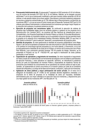92
• Presupuesto históricamente alto. El presupuesto192 asignado en 2022 asciende a S/ 43 mil millones,
muy por encima del promedio 2017-2021 de S/ 32 mil millones. Además, se ha otorgado recursos
adicionales193 con lo que el presupuesto modificado a abril para inversión pública asciende a S/ 60 mil
millones, el más elevado desde que se tiene registro. Este esfuerzo continuará mediante la asignación
de recursos a gobiernos subnacionales por S/ 100 millones bajo el Reconocimiento a la Ejecución de
Inversiones (REI)194, a lo que se suma el Fondo Invierte para el Desarrollo Territorial (FIDT) por S/ 319
millones para obtener financiamiento o cofinanciamiento de inversiones que tengan mayor impacto en
la reducción de la pobreza y la pobreza extrema en el país.
• Ejecución de proyectos con mecanismos ágiles. Se continuará la ejecución de carteras de
proyectos bajo modalidades ágiles como los acuerdos gobierno a gobierno en los proyectos de la
Reconstrucción Con Cambios (RCC), los proyectos del Plan Nacional de Infraestructura para la
Competitividad, y los Proyectos Especiales de Inversión Pública (un total de 75 Escuelas Bicentenario).
En este punto también es importante señalar que se ha aprobado la hoja de ruta que permitirá trazar
el progreso en la adopción de la metodología Building Information Modeling (BIM). En esa línea, el
MEF publicó la directiva195 para la selección, desarrollo y acompañamiento de proyectos piloto.
• Destrabe de proyectos. Se viene gestionando el destrabe de proyectos emblemáticos como Majes
Siguas II, del cual se ha aprobado la ampliación del costo del proyecto en US$ 105 millones relacionado
a los cambios en la tecnología agrícola propuestos en una nueva adenda; y Chavimochic, en el cual
se está gestionando el destrabe de las obras de la III Etapa y el reinicio de la construcción de la Presa
Palo Redondo, cuya culminación permitirá fomentar 150 mil puestos de trabajo. Asimismo, se ha
presentado el Proyecto de Ley N° 1762/2021-PE, que regula la reactivación de obras públicas
paralizadas a nivel nacional.
• Capacitación de operadores y seguimiento de inversiones. Se viene impulsando el seguimiento
de metas a través de la implementación de herramientas tecnológicas como los tableros automatizados
de ejecución financiera, y otros aplicativos en desarrollo. Asimismo, se intensificará la asistencia
técnica por parte de Especialistas de Inversión Pública y Especialistas de Asistencia Técnica de
Inversiones para fortalecer los conocimientos de los operadores de inversión pública en todo el país.
También, se implementará el control concurrente en la inversión pública por parte de la Contraloría
General de la República y a lo largo de las fases de formulación, evaluación, y ejecución de inversiones.
• Agilización de obras públicas y mayor participación del sector privado. En el marco de la
delegación de facultades (Ley N° 31380) se han aprobado decretos legislativos orientadas a la
ampliación de la oferta de proyectos en la modalidad de obras por impuestos, facilidades
administrativas para una mayor celeridad en la ejecución física de inversiones, y disposiciones para
una mejor gestión de las inversiones APP. (Ver Recuadro N.° 9).
Inversión pública1
(Miles de millones de S/)
Inversión pública1
(Var. % real anual)
1/ La inversión pública comprende la cobertura del sector público no financiero (gobierno general y empresas públicas no
financieras). Fuente: BCRP y MEF.
192 Considera la genérica 6.26. “Adquisición de activos no financieros”.
193 Por ejemplo, en marzo de 2022, se aprobó la Ley N° 31436, que autoriza un crédito suplementario por S/ 1 189 millones
(nacional: S/ 211 millones, regional: S/ 241 millones, y local: S/ 736 millones) para la ejecución de inversiones a cargo del Minsa,
Minagri, MVCS y diversos gobiernos regionales y locales.
194 El REI es un incentivo presupuestario en el marco del presupuesto por resultados, que busca mejorar los niveles de ejecución.
195 Resolución Directoral 0001-2022-EF/63.01.
21
25
23
28
32 32 31 32 32
35 35
31
41
48
2009 2010 2011 2012 2013 2014 2015 2016 2017 2018 2019 2020 2021 2022
-11,2
19,4
11,1
-2,9
-6,9
0,3
-1,8
5,5
-1,5
-15,1
24,9
11,0
2011 2012 2013 2014 2015 2016 2017 2018 2019 2020 2021 2022
 