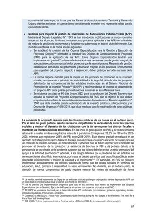 97
normativa del Invierte.pe, de forma que los Planes de Acondicionamiento Territorial y Desarrollo
Urbano vigentes se toman en cuenta dentro del sistema de inversión y no represente trabas para la
ejecución de obras.
• Medidas para mejorar la gestión de inversiones de Asociaciones Público-Privada (APP).
Mediante el Decreto Legislativo N° 1543 se han introducido modificaciones al marco normativo
respecto a los alcances, funciones, competencias y procesos aplicables a las APP con la finalidad
de mejorar la gestión de los proyectos y fortalecer su gobernanza en todo el ciclo de inversión. Las
medidas adoptadas en la norma son las siguientes:
o Se estableció la creación de los Órganos Especializados para la Gestión y Ejecución de
Proyectos (Oegep)206 orientados a introducir las Oficinas de Gerenciamiento de Proyectos
(PMO) para la agilización de las APP. Estos Órganos Especializados tendrán una
implementación gradual207 y desarrollarán las acciones necesarias para la gestión integral y la
adecuada ejecución contractual de los proyectos que le sean asignados. Respecto a la gestión,
establecerán estructuras de gobernanza y diseñarán mejoras en los procesos e instrumentos
para la gestión del proyecto; respecto a la ejecución, deben participar en todas las fases de la
APP.
o La norma dispone medidas para la mejora en los procesos de promoción de la inversión
privada, incorporando el principio de sostenibilidad a lo largo del ciclo de vida del proyecto,
delimitando las competencias de las entidades involucradas en el Sistema Nacional de
Promoción de la Inversión Privada208 (SNPIP), y reafirmando que el proceso de desarrollo de
un proyecto APP debe guiarse por evaluaciones sucesivas en sus diferentes fases.
o Se establece un plazo de 60 días (mayo 2022) para la aprobación del Decreto Supremo que
apruebe la relación de Proyectos Complementarios del PNIC con el objetivo de que dichos
proyectos se beneficien de las medidas de reactivación dispuestas en el Decreto Legislativo Nº
1500, que dicta medidas para la optimización de la inversión pública y público-privada, y el
Decreto de Urgencia Nº 018-2019, que dicta medidas para la reactivación de obras públicas
paralizadas.
La pandemia ha originado desafíos para las finanzas públicas de los países en el mediano plazo.
Por el lado del gasto público, resulta necesario compatibilizar la necesidad de cerrar las brechas
sociales y mejorar el bienestar de los ciudadanos con la de recomponer los ahorros fiscales y
mantener las finanzas públicas sostenibles. En esa línea, el gasto público de Perú y de países similares
retornarán a niveles similares registrados antes de la pandemia (Emergentes: 28,3% del PBI entre 2022-
2025, mientras que registraron 28,8% del PBI entre 2015-2019). Este retorno gradual se realizará en un
contexto de fortalecimiento de los balances fiscales, lo cual implica una gestión eficiente de los recursos en
un contexto de brechas sociales, de infraestructura y servicios que se deben atender con la finalidad de
promover el bienestar de la población. La existencia de brechas de PBI y de pobreza debido a la
persistencia de los efectos de la pandemia sugieren que los países deberían evitar un retiro prematuro del
apoyo a la actividad económica209. Además, a los riesgos latentes por la pandemia se han añadido los
correspondientes al conflicto internacional, por lo cual se deberá garantizar que las políticas públicas estén
diseñadas eficientemente y mejoren la equidad y el crecimiento210. En particular, en Perú se requiere
implementar adecuadamente las políticas públicas de forma que los costos sociales en términos de
educación, salud, pobreza o desigualdad no sean permanentes. No obstante, en el mediano plazo, la
atención de nuevos compromisos de gasto requiere mejorar los niveles de recaudación de forma
206 La medida permitirá implementar las Oegep en las entidades públicas que tengan un proyecto o cartera de proyectos APP con
un costo total de inversión actual igual o superior a un monto de 300 mil UIT.
207 Se ha previsto una implementación progresiva para que, en los próximos doce meses se implementen dos Órganos
Especializados para la Gestión y Ejecución de Proyectos en sectores con proyectos priorizados en el PNIC.
208 El SNPIP es un sistema funcional para el desarrollo de las APP conformado por ministerios, gobiernos regionales y locales,
entidades reguladoras, Proinversión, entre otros.
209 Cárdenas, M, et al (2021). “Fiscal Policy Challenges for Latin America during the Next Stages of the Pandemic: The Need for a
Fiscal Pact” IMF Working Paper.
210 BID (2022). “Informe macroeconómico de América Latina y El Caribe 2022. De la recuperación a la renovación”.
 
