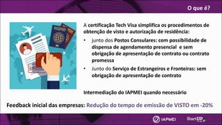 A	certificação	Tech Visa simplifica	os	procedimentos	de	
obtenção	de	visto	e	autorização	de	residência:
• junto	dos	Postos	Consulares:	com	possibilidade	de	
dispensa	de	agendamento	presencial		e	sem	
obrigação	de	apresentação	de	contrato	ou	contrato	
promessa
• Junto	do	Serviço	de	Estrangeiros	e	Fronteiras:	sem	
obrigação	de	apresentação	de	contrato	
Intermediação	do	IAPMEI	quando	necessário
O	que	é?
Feedback	inicial	das	empresas:	Redução	do	tempo	de	emissão	de	VISTO	em	-20%
 