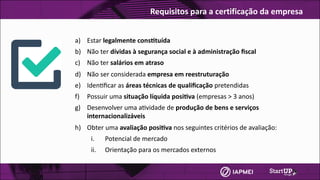 a) Estar	legalmente	cons4tuída	
b) Não	ter	dívidas	à	segurança	social	e	à	administração	ﬁscal	
c) Não	ter	salários	em	atraso
d) Não	ser	considerada	empresa	em	reestruturação
e) Iden3ﬁcar	as	áreas	técnicas	de	qualiﬁcação	pretendidas
f) Possuir	uma	situação	líquida	posi4va	(empresas	>	3	anos)	
g) Desenvolver	uma	a3vidade	de	produção	de	bens	e	serviços	
internacionalizáveis
h) Obter	uma	avaliação	posi4va	nos	seguintes	critérios	de	avaliação:	
i. Potencial	de	mercado
ii. Orientação	para	os	mercados	externos
Requisitos	para	a	certificação	da	empresa
 
